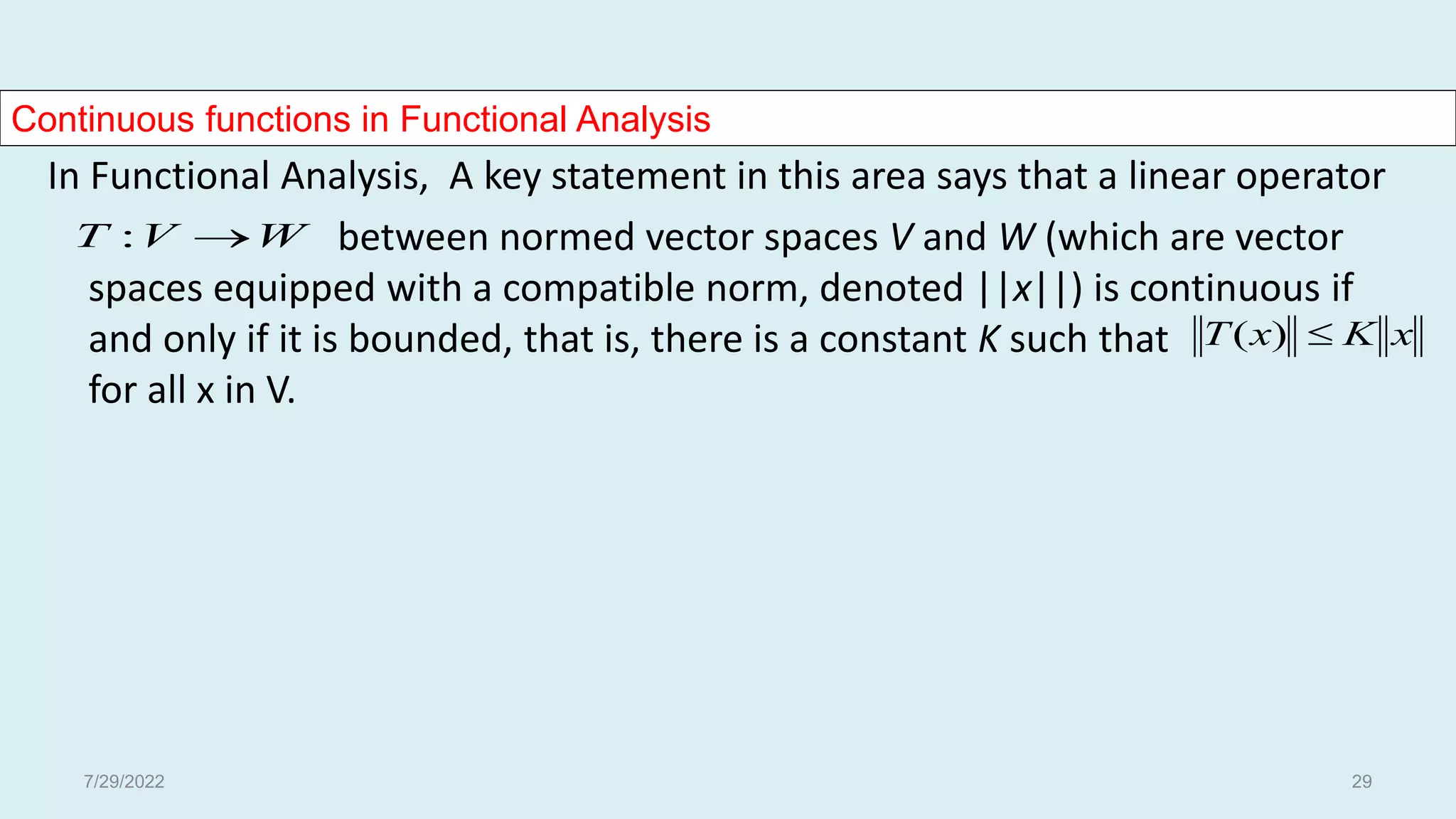 Continuous functions in Functional Analysis
In Functional Analysis, A key statement in this area says that a linear operator
between normed vector spaces V and W (which are vector
spaces equipped with a compatible norm, denoted ||x||) is continuous if
and only if it is bounded, that is, there is a constant K such that
for all x in V.
W
V
T 
:
x
K
x
T 
)
(
7/29/2022 29
 
