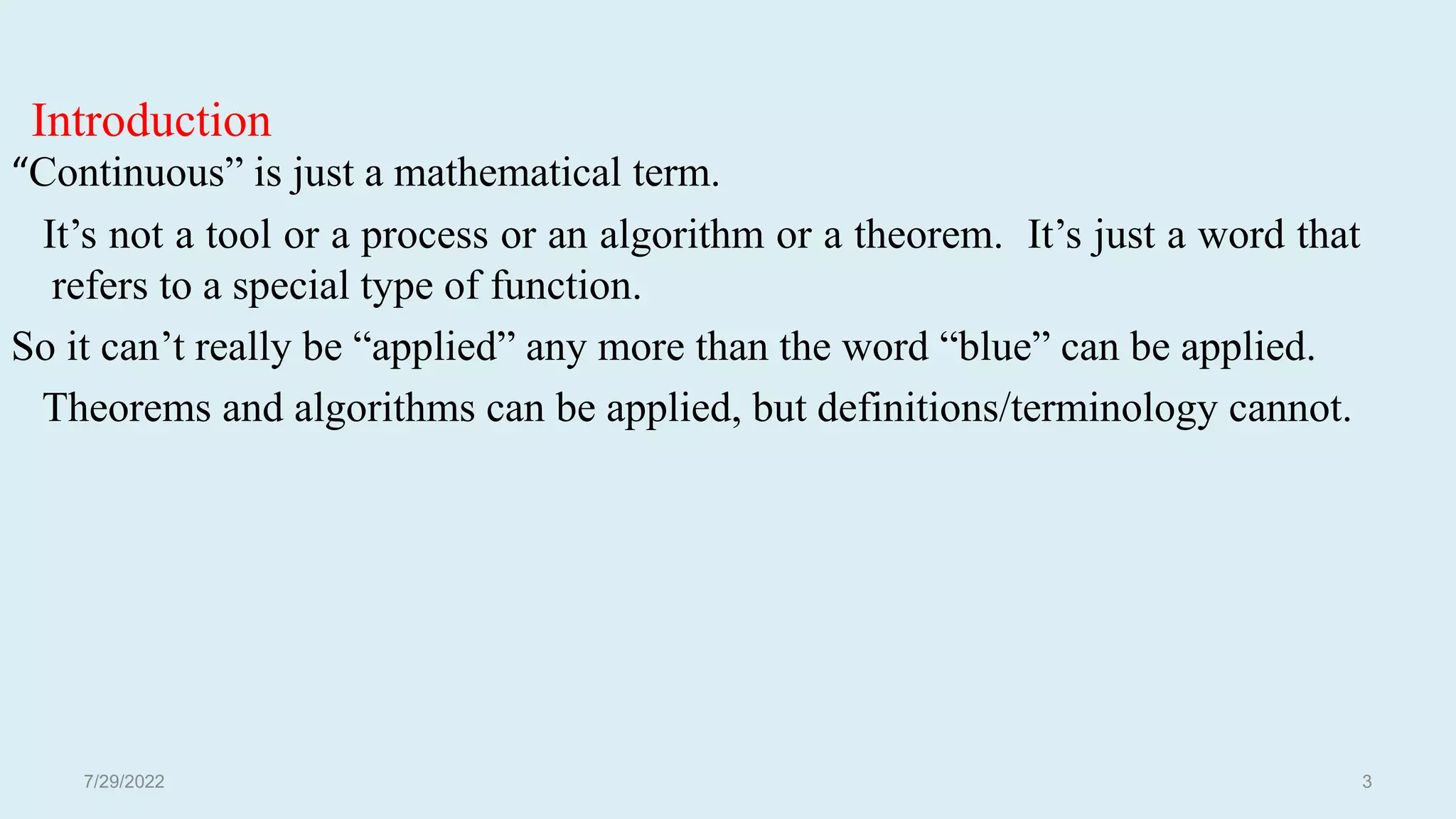 Introduction
“Continuous” is just a mathematical term.
It’s not a tool or a process or an algorithm or a theorem. It’s just a word that
refers to a special type of function.
So it can’t really be “applied” any more than the word “blue” can be applied.
Theorems and algorithms can be applied, but definitions/terminology cannot.
7/29/2022 3
 