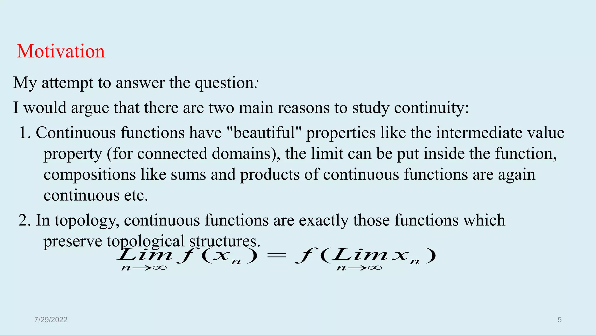 Motivation
My attempt to answer the question:
I would argue that there are two main reasons to study continuity:
1. Continuous functions have "beautiful" properties like the intermediate value
property (for connected domains), the limit can be put inside the function,
compositions like sums and products of continuous functions are again
continuous etc.
2. In topology, continuous functions are exactly those functions which
preserve topological structures.
)
(
)
( n
n
n
n
x
Lim
f
x
f
Lim





7/29/2022 5
 