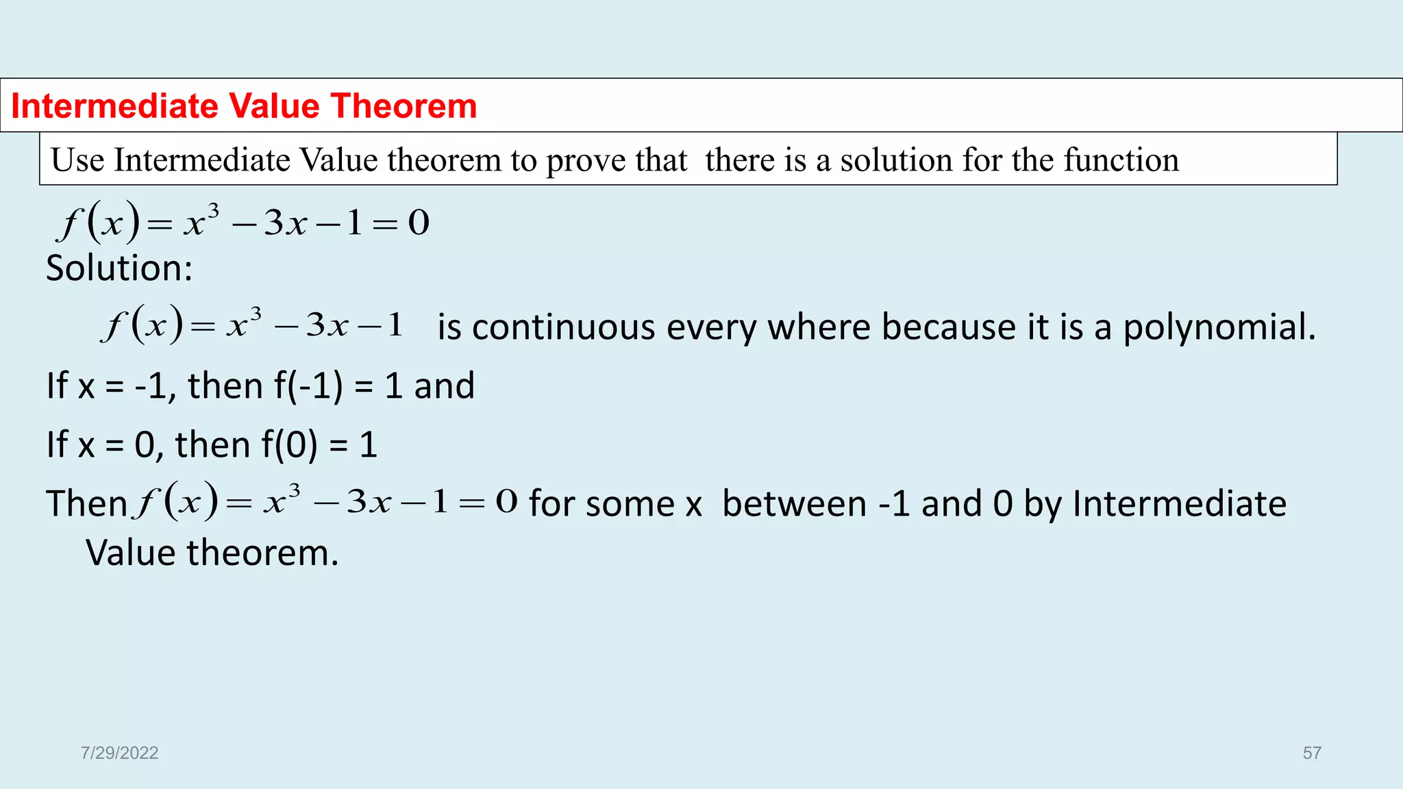 Use Intermediate Value theorem to prove that there is a solution for the function
Intermediate Value Theorem
  0
1
3
3



 x
x
x
f
Solution:
is continuous every where because it is a polynomial.
If x = -1, then f(-1) = 1 and
If x = 0, then f(0) = 1
Then for some x between -1 and 0 by Intermediate
Value theorem.
  1
3
3


 x
x
x
f
  0
1
3
3



 x
x
x
f
7/29/2022 57
 