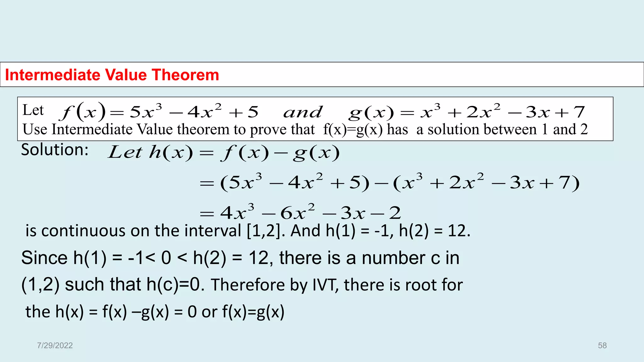 Let
Use Intermediate Value theorem to prove that f(x)=g(x) has a solution between 1 and 2
Intermediate Value Theorem
Solution:
is continuous on the interval [1,2]. And h(1) = -1, h(2) = 12.
Since h(1) = -1< 0 < h(2) = 12, there is a number c in
(1,2) such that h(c)=0. Therefore by IVT, there is root for
the h(x) = f(x) –g(x) = 0 or f(x)=g(x)
  7
3
2
)
(
5
4
5 2
3
2
3






 x
x
x
x
g
and
x
x
x
f
2
3
6
4
)
7
3
2
(
)
5
4
5
(
)
(
)
(
)
(
2
3
2
3
2
3













x
x
x
x
x
x
x
x
x
g
x
f
x
h
Let
7/29/2022 58
 