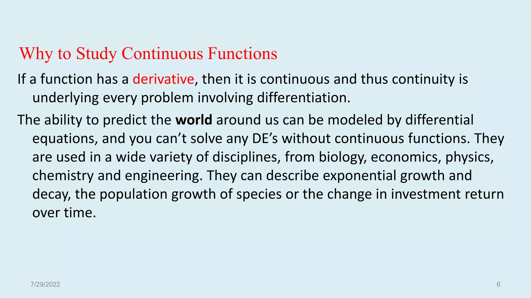 Why to Study Continuous Functions
If a function has a derivative, then it is continuous and thus continuity is
underlying every problem involving differentiation.
The ability to predict the world around us can be modeled by differential
equations, and you can’t solve any DE’s without continuous functions. They
are used in a wide variety of disciplines, from biology, economics, physics,
chemistry and engineering. They can describe exponential growth and
decay, the population growth of species or the change in investment return
over time.
7/29/2022 6
 