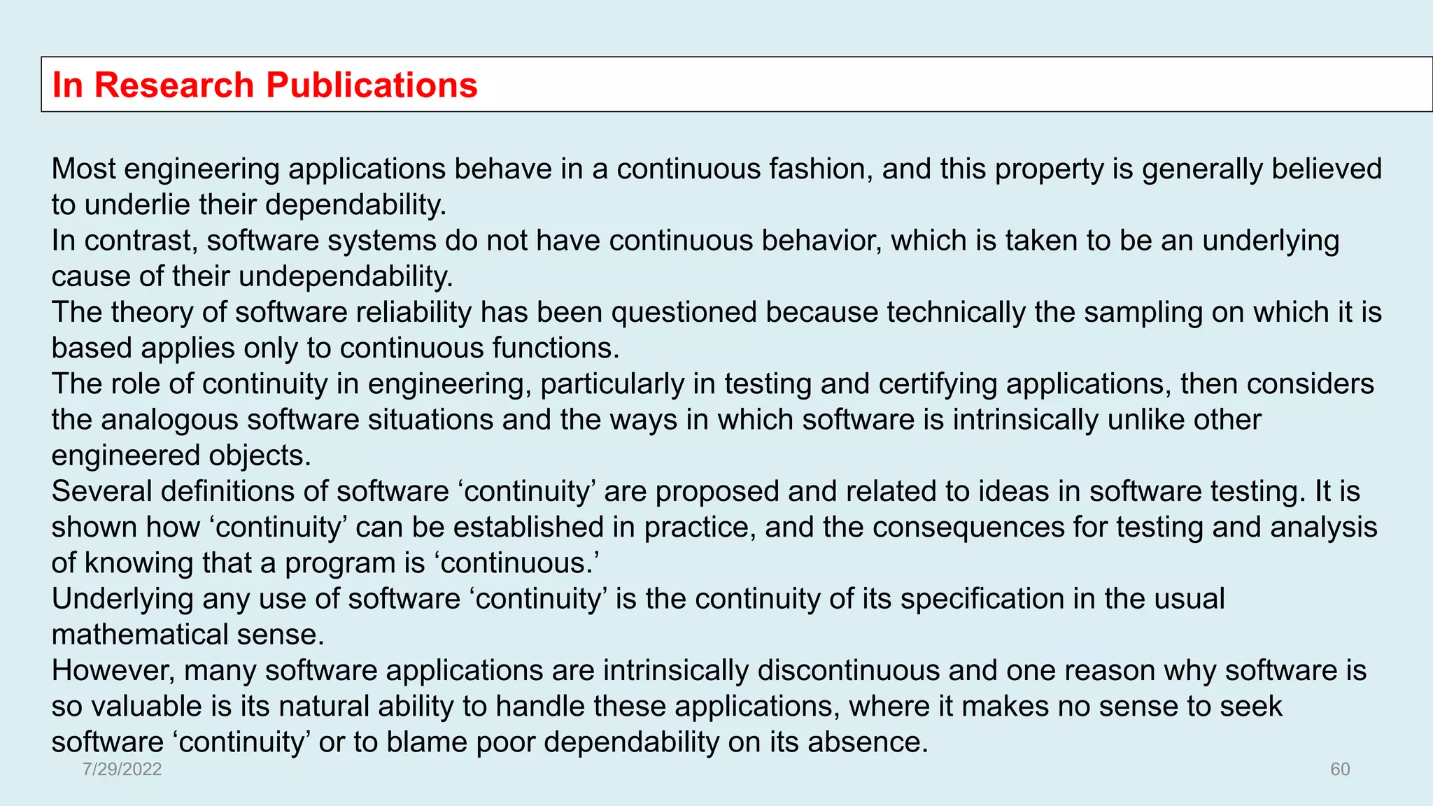 In Research Publications
Most engineering applications behave in a continuous fashion, and this property is generally believed
to underlie their dependability.
In contrast, software systems do not have continuous behavior, which is taken to be an underlying
cause of their undependability.
The theory of software reliability has been questioned because technically the sampling on which it is
based applies only to continuous functions.
The role of continuity in engineering, particularly in testing and certifying applications, then considers
the analogous software situations and the ways in which software is intrinsically unlike other
engineered objects.
Several definitions of software ‘continuity’ are proposed and related to ideas in software testing. It is
shown how ‘continuity’ can be established in practice, and the consequences for testing and analysis
of knowing that a program is ‘continuous.’
Underlying any use of software ‘continuity’ is the continuity of its specification in the usual
mathematical sense.
However, many software applications are intrinsically discontinuous and one reason why software is
so valuable is its natural ability to handle these applications, where it makes no sense to seek
software ‘continuity’ or to blame poor dependability on its absence.
7/29/2022 60
 