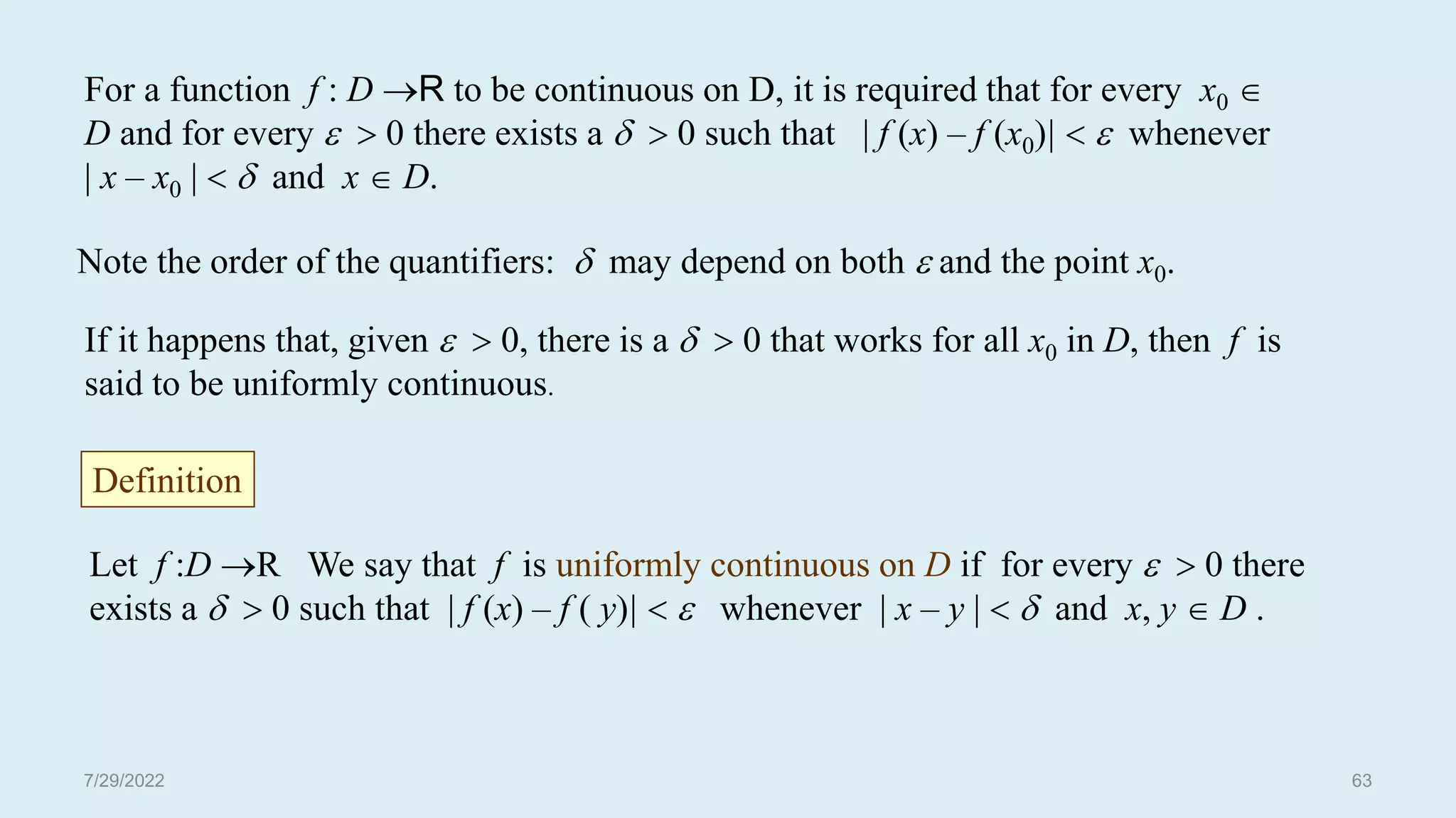 Note the order of the quantifiers:  may depend on both  and the point x0.
If it happens that, given   0, there is a   0 that works for all x0 in D, then f is
said to be uniformly continuous.
For a function f : D R to be continuous on D, it is required that for every x0 
D and for every   0 there exists a   0 such that | f (x) – f (x0)|   whenever
| x – x0 |   and x  D.
Let f :D R We say that f is uniformly continuous on D if for every   0 there
exists a   0 such that | f (x) – f ( y)|   whenever | x – y |   and x, y  D .
Definition
7/29/2022 63
 