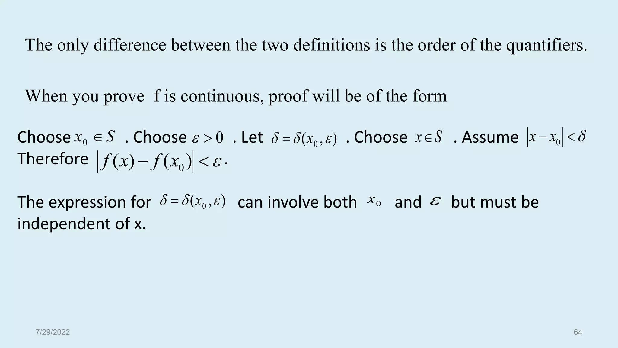 The only difference between the two definitions is the order of the quantifiers.
When you prove f is continuous, proof will be of the form
S
x 
0 0

 S
x


 )
(
)
( 0
x
f
x
f
Choose . Choose . Let . Choose . Assume
Therefore .
The expression for can involve both and but must be
independent of x.
)
,
( 0 

 x
 

 0
x
x
)
,
( 0 

 x
 0
x 
7/29/2022 64
 