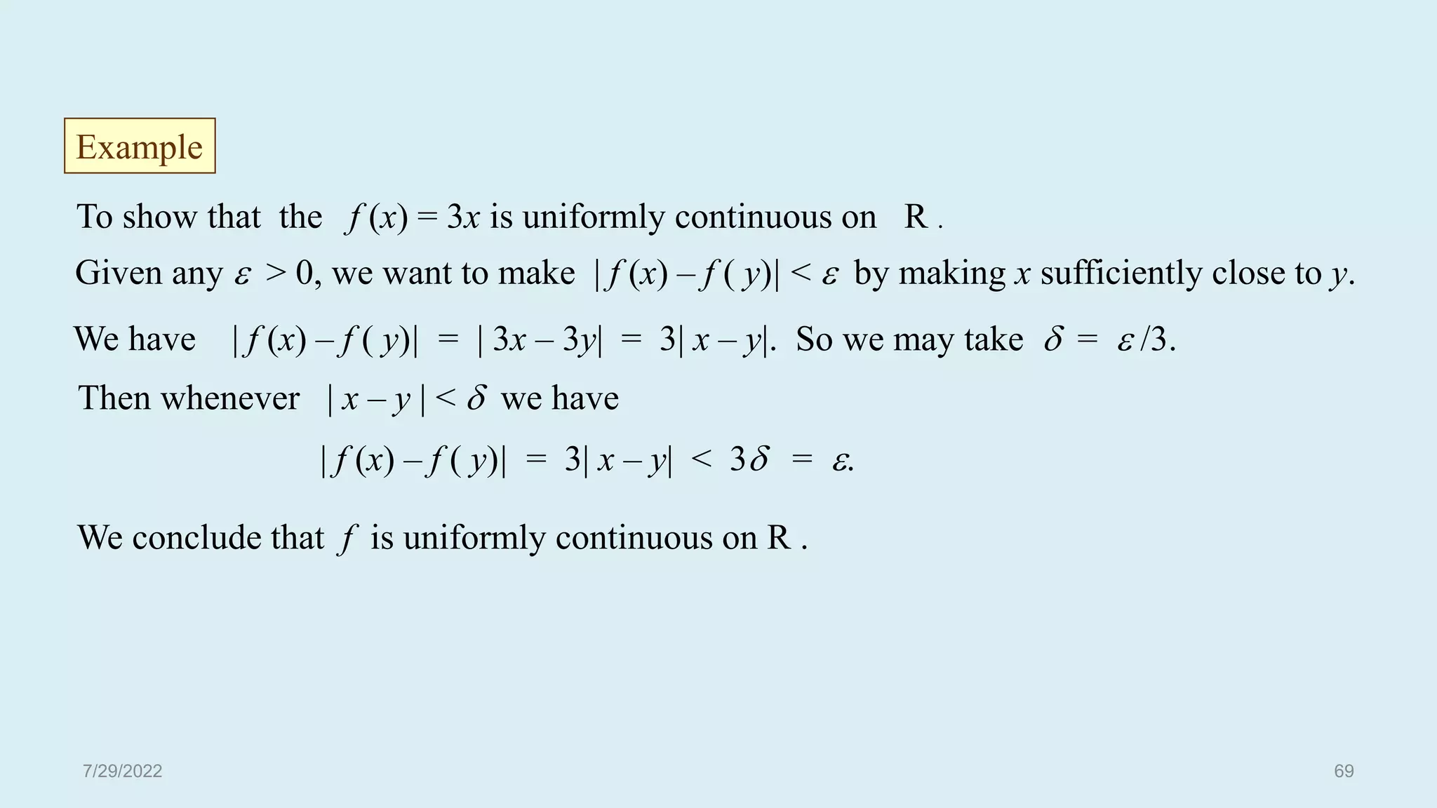 To show that the f (x) = 3x is uniformly continuous on R .
Given any  > 0, we want to make | f (x) – f ( y)| <  by making x sufficiently close to y.
We have | f (x) – f ( y)| = | 3x – 3y| = 3| x – y|. So we may take  =  /3.
Then whenever | x – y | <  we have
| f (x) – f ( y)| = 3| x – y| < 3 = .
Example
We conclude that f is uniformly continuous on R .
7/29/2022 69
 