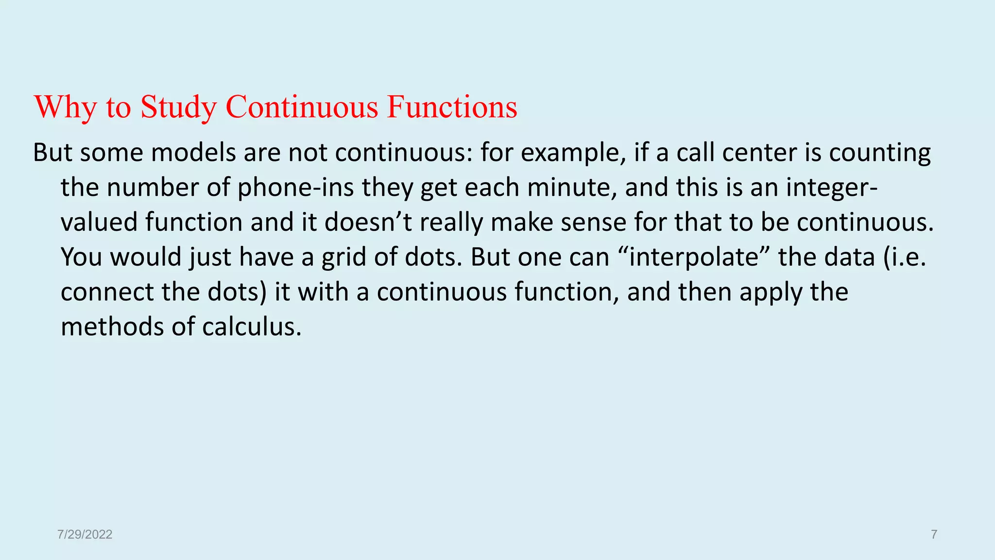 Why to Study Continuous Functions
But some models are not continuous: for example, if a call center is counting
the number of phone-ins they get each minute, and this is an integer-
valued function and it doesn’t really make sense for that to be continuous.
You would just have a grid of dots. But one can “interpolate” the data (i.e.
connect the dots) it with a continuous function, and then apply the
methods of calculus.
7/29/2022 7
 