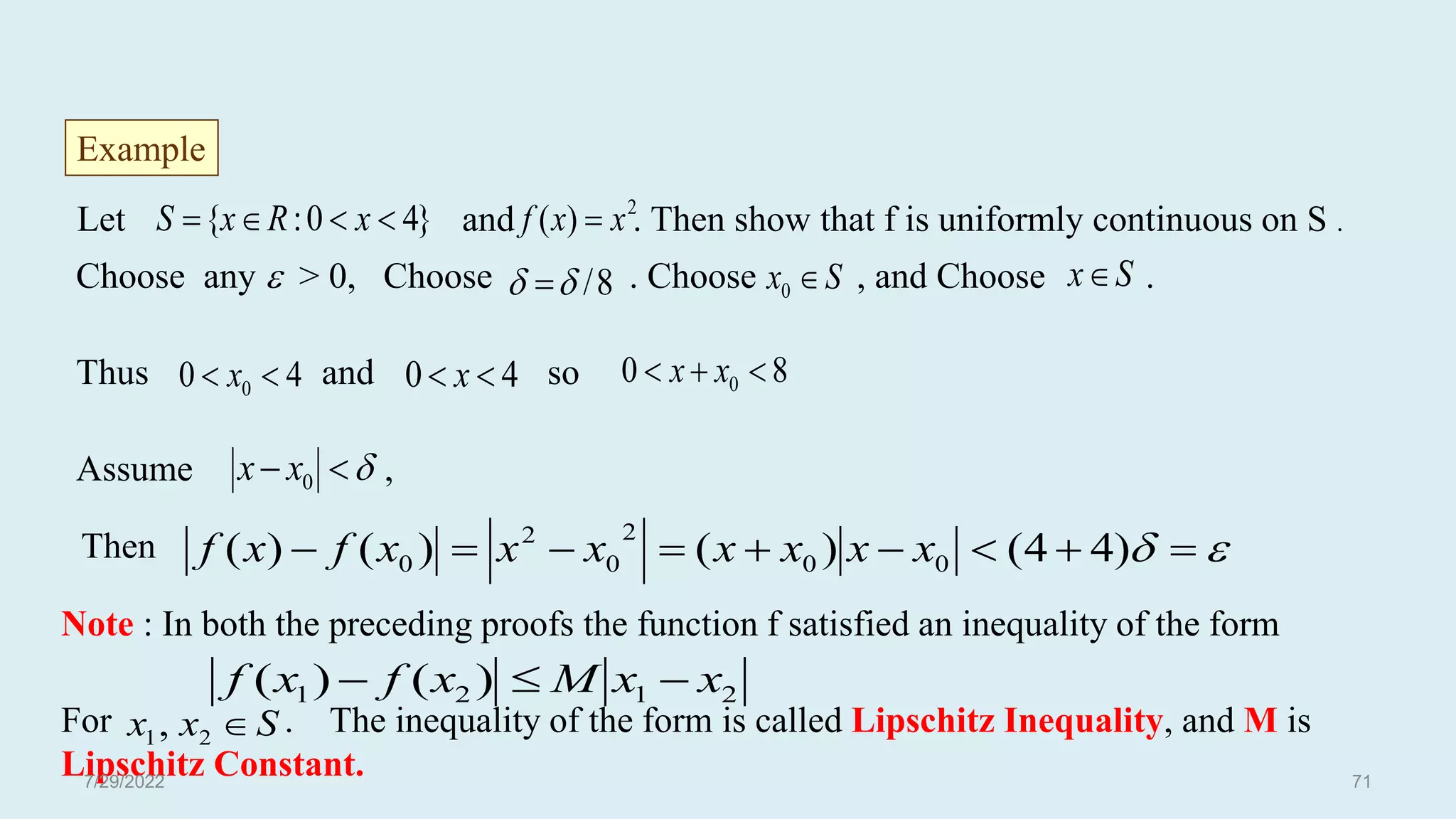 Let and . Then show that f is uniformly continuous on S .
Choose any  > 0, Choose . Choose , and Choose .
Thus and so
Assume ,
Then
Example
S
x 
0
S
x


 0
x
x

 







 )
4
4
(
)
(
)
(
)
( 0
0
2
0
2
0 x
x
x
x
x
x
x
f
x
f
8
/

 
4
0 0 
 x
2
)
( x
x
f 
}
4
0
:
{ 


 x
R
x
S
4
0 
 x 8
0 0 

 x
x
Note : In both the preceding proofs the function f satisfied an inequality of the form
For . The inequality of the form is called Lipschitz Inequality, and M is
Lipschitz Constant.
2
1
2
1 )
(
)
( x
x
M
x
f
x
f 


S
x
x 
2
1,
7/29/2022 71
 