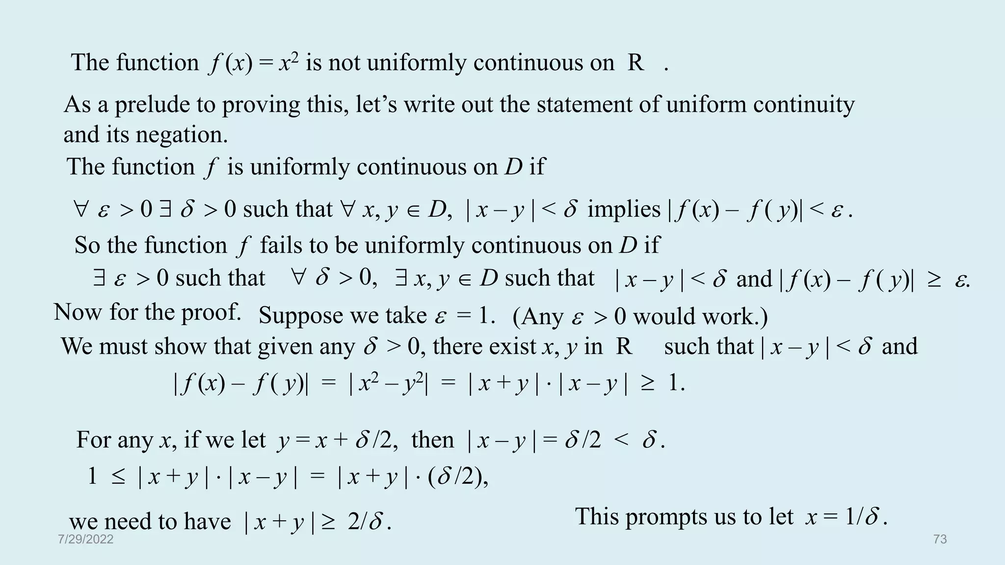 As a prelude to proving this, let’s write out the statement of uniform continuity
and its negation.
So the function f fails to be uniformly continuous on D if
   0 such that | x – y | <  and | f (x) – f ( y)|  .
   0,  x, y  D such that
Now for the proof. Suppose we take  = 1. (Any   0 would work.)
We must show that given any  > 0, there exist x, y in R such that | x – y | <  and
| f (x) – f ( y)| = | x2 – y2| = | x + y |  | x – y |  1.
For any x, if we let y = x +  /2, then | x – y | =  /2 <  .
1  | x + y |  | x – y | = | x + y |  ( /2),
we need to have | x + y |  2/ . This prompts us to let x = 1/ .
The function f (x) = x2 is not uniformly continuous on R .
The function f is uniformly continuous on D if
   0    0 such that  x, y  D, | x – y | <  implies | f (x) – f ( y)| <  .
7/29/2022 73
 