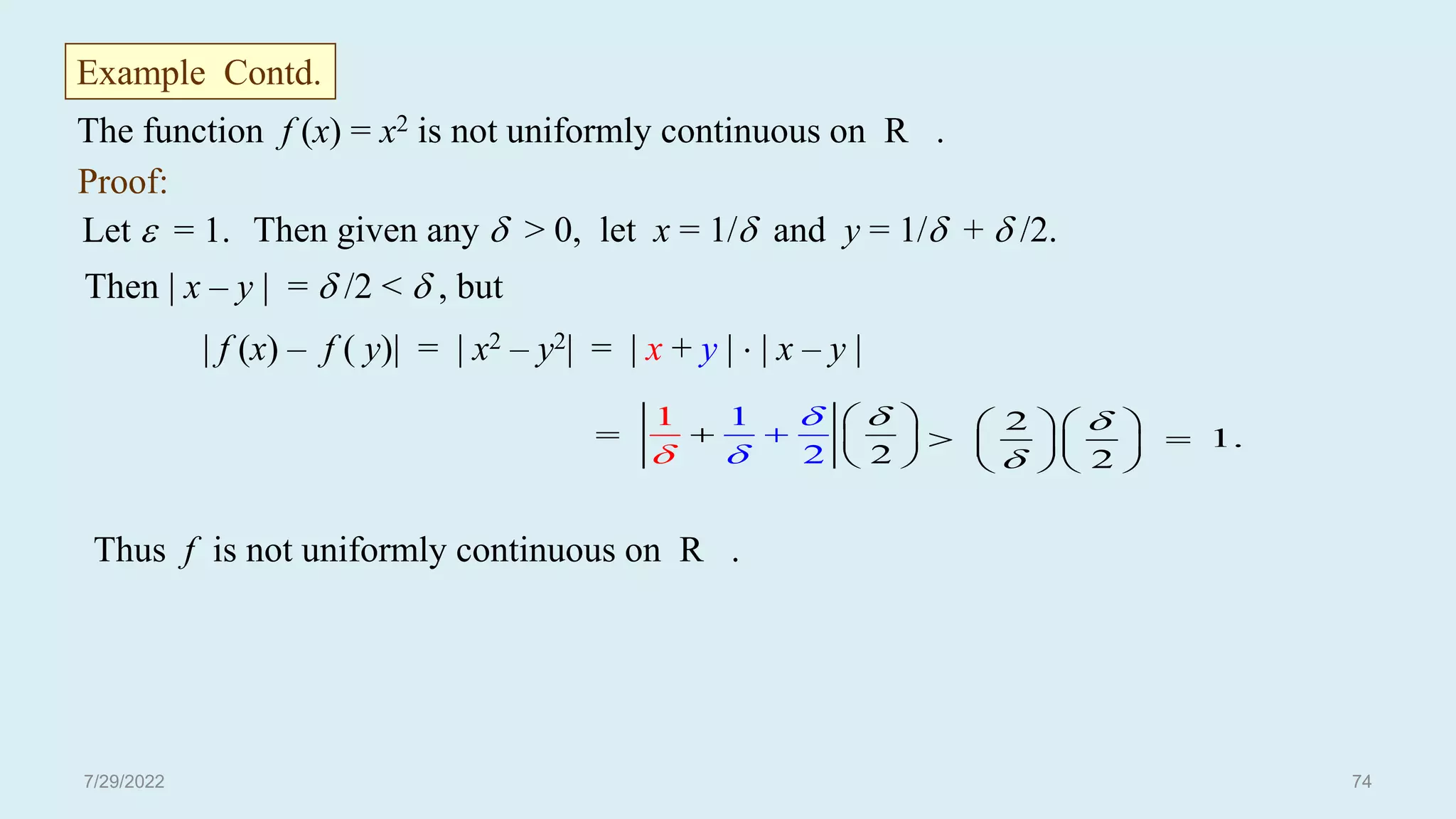 Proof:
Let  = 1. Then given any  > 0, let x = 1/ and y = 1/ +  /2.
Then | x – y | =  /2 <  , but
| f (x) – f ( y)| = | x2 – y2| = | x + y |  | x – y |
1
2
1
2





  

 
 
2
1.
2


  
 
  
  
Thus f is not uniformly continuous on R .
The function f (x) = x2 is not uniformly continuous on R .
Example Contd.
7/29/2022 74
 