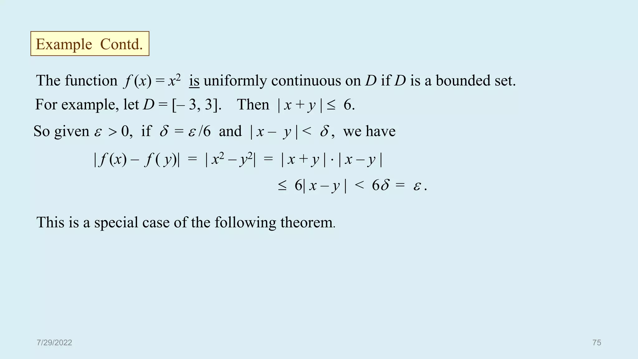 The function f (x) = x2 is uniformly continuous on D if D is a bounded set.
For example, let D = [– 3, 3]. Then | x + y |  6.
So given   0, if  =  /6 and | x – y | <  , we have
| f (x) – f ( y)| = | x2 – y2| = | x + y |  | x – y |
 6| x – y | < 6 =  .
This is a special case of the following theorem.
Example Contd.
7/29/2022 75
 