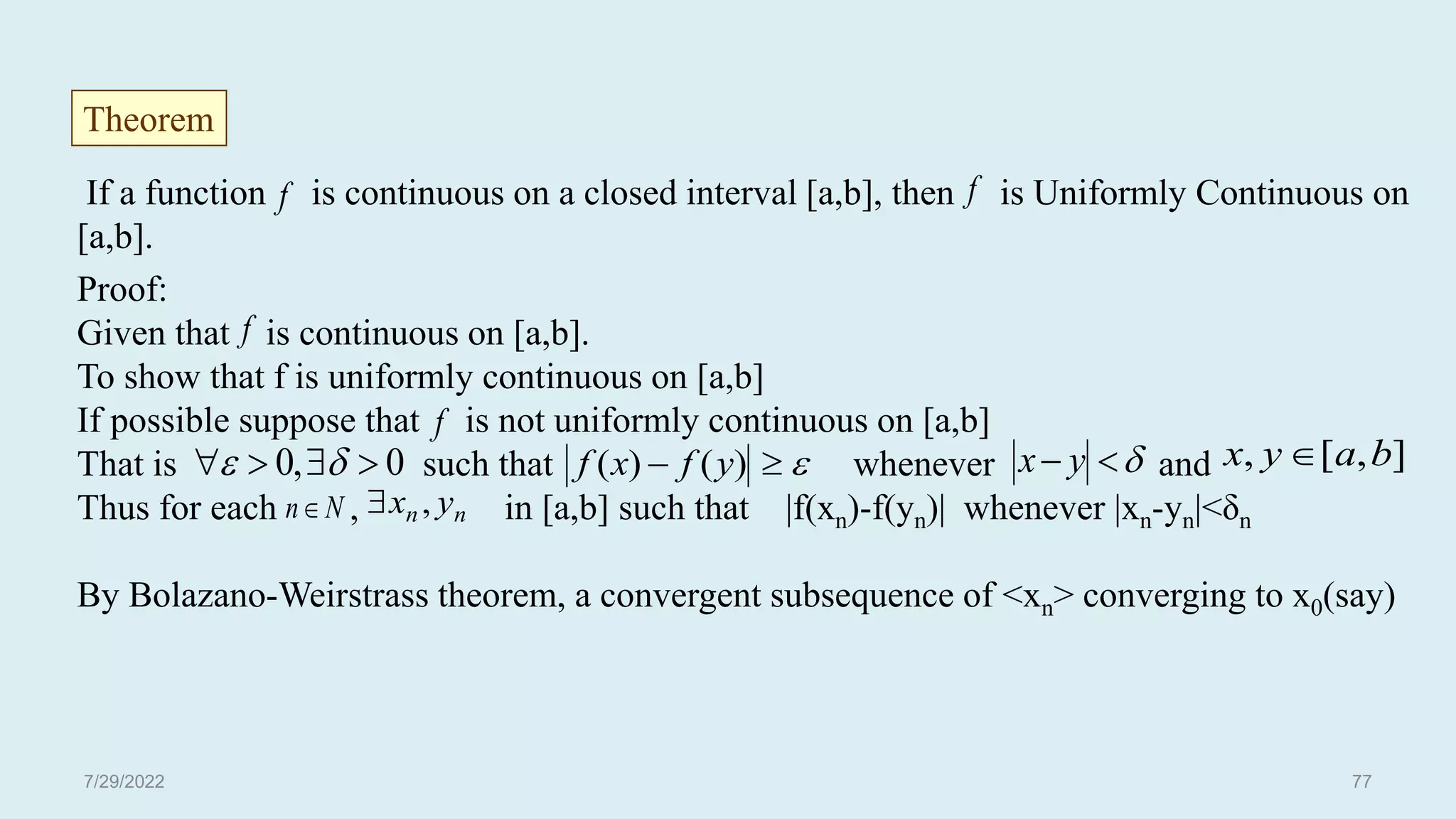If a function is continuous on a closed interval [a,b], then is Uniformly Continuous on
[a,b].
Proof:
Given that is continuous on [a,b].
To show that f is uniformly continuous on [a,b]
If possible suppose that is not uniformly continuous on [a,b]
That is such that whenever and
Thus for each , in [a,b] such that |f(xn)-f(yn)| whenever |xn-yn|<δn
By Bolazano-Weirstrass theorem, a convergent subsequence of <xn> converging to x0(say)
Theorem


 y
x
f
]
,
[
, b
a
y
x 
f
f
f
0
,
0 


 
 

 )
(
)
( y
f
x
f
N
n n
n y
x ,

7/29/2022 77
 