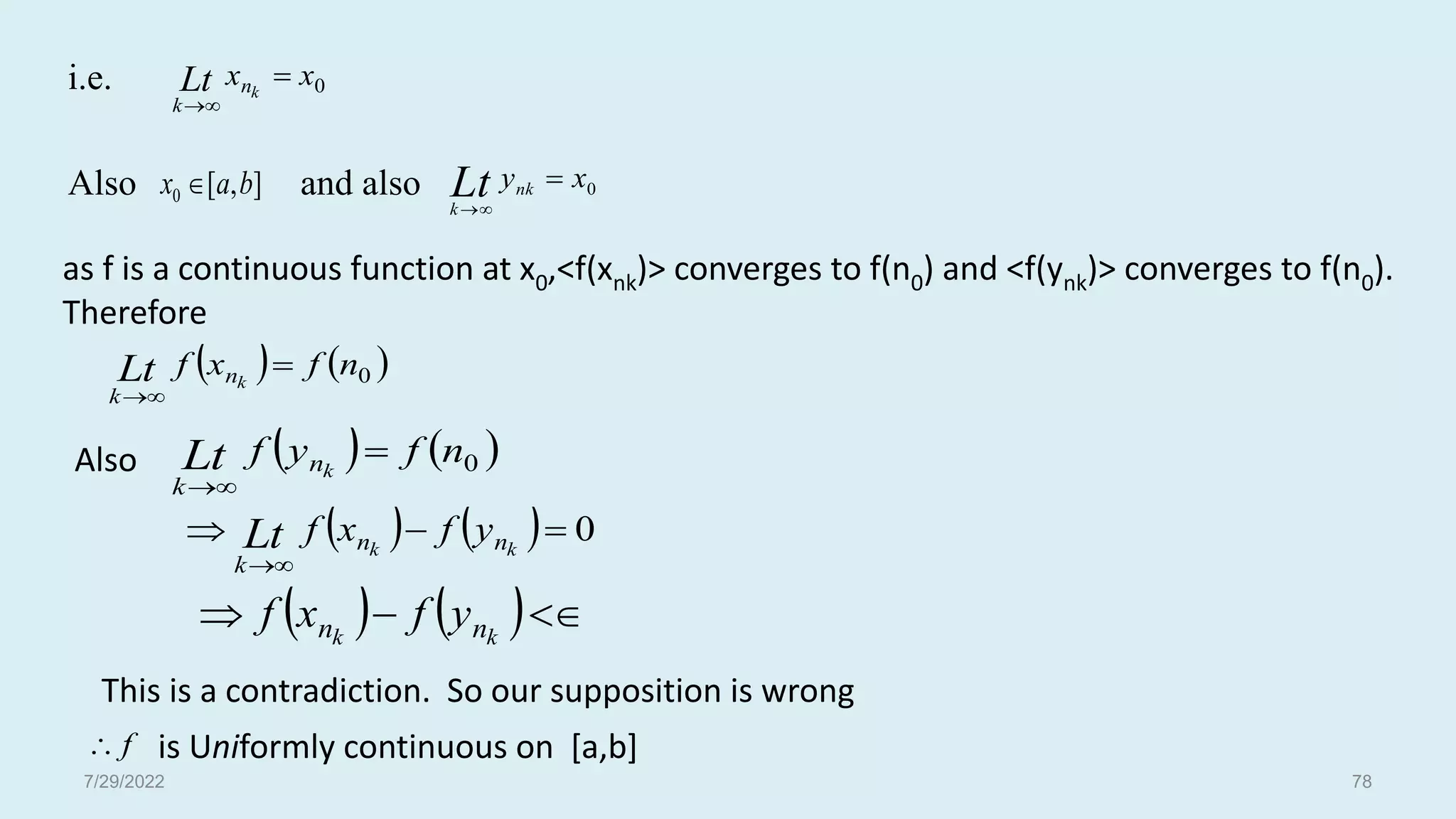 0
x
x k
n
k
Lt 


]
,
[
0 b
a
x 
   
0
n
f
x
f k
n
k
Lt 


   
0
n
f
y
f k
n
k
Lt 


    0





k
k n
n
k
y
f
x
f
Lt
   

 k
k n
n y
f
x
f
f

as f is a continuous function at x0,<f(xnk)> converges to f(n0) and <f(ynk)> converges to f(n0).
Therefore
This is a contradiction. So our supposition is wrong
is Uniformly continuous on [a,b]
i.e.
Also and also 0
x
ynk
k
Lt 


Also
7/29/2022 78
 