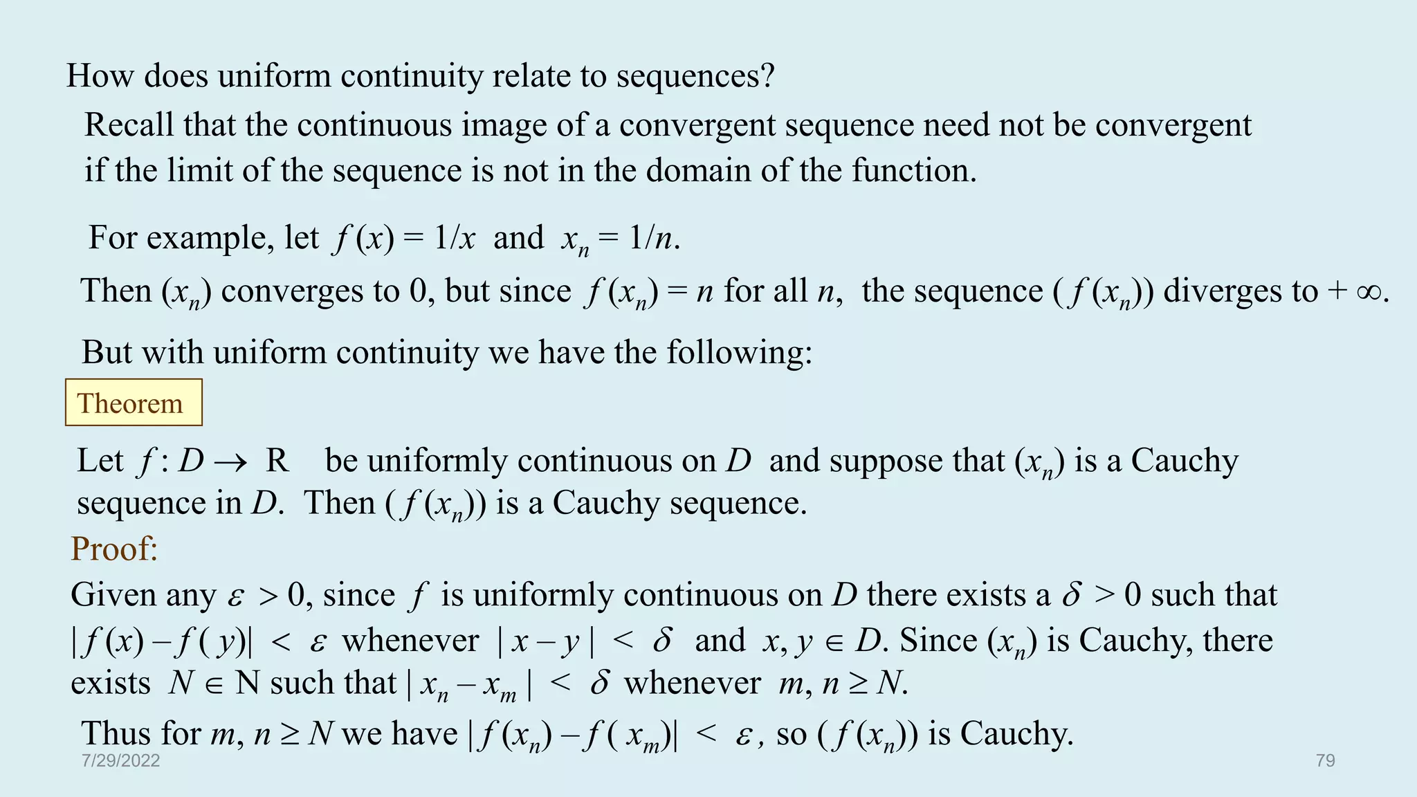How does uniform continuity relate to sequences?
Recall that the continuous image of a convergent sequence need not be convergent
if the limit of the sequence is not in the domain of the function.
For example, let f (x) = 1/x and xn = 1/n.
Then (xn) converges to 0, but since f (xn) = n for all n, the sequence ( f (xn)) diverges to + .
But with uniform continuity we have the following:
Let f : D  R be uniformly continuous on D and suppose that (xn) is a Cauchy
sequence in D. Then ( f (xn)) is a Cauchy sequence.
Proof:
Given any   0, since f is uniformly continuous on D there exists a  > 0 such that
| f (x) – f ( y)|   whenever | x – y | <  and x, y  D. Since (xn) is Cauchy, there
exists N  N such that | xn – xm | <  whenever m, n  N.
Thus for m, n  N we have | f (xn) – f ( xm)| <  , so ( f (xn)) is Cauchy.
Theorem
7/29/2022 79
 