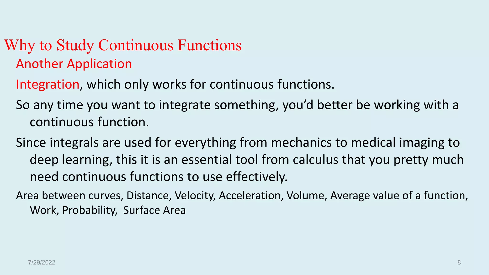Why to Study Continuous Functions
Another Application
Integration, which only works for continuous functions.
So any time you want to integrate something, you’d better be working with a
continuous function.
Since integrals are used for everything from mechanics to medical imaging to
deep learning, this it is an essential tool from calculus that you pretty much
need continuous functions to use effectively.
Area between curves, Distance, Velocity, Acceleration, Volume, Average value of a function,
Work, Probability, Surface Area
7/29/2022 8
 