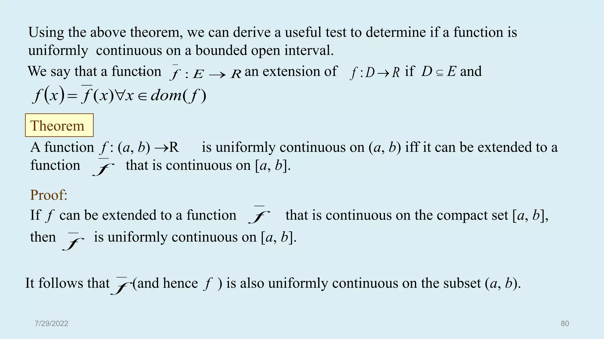 Proof:
If f can be extended to a function that is continuous on the compact set [a, b],
then is uniformly continuous on [a, b].
Using the above theorem, we can derive a useful test to determine if a function is
uniformly continuous on a bounded open interval.
We say that a function an extension of if D  E and
~
Theorem
A function f : (a, b) R is uniformly continuous on (a, b) iff it can be extended to a
function that is continuous on [a, b].
It follows that (and hence f ) is also uniformly continuous on the subset (a, b).
  )
(
)
( f
dom
x
x
f
x
f 


R
E
f 

: R
D
f 
:

f

f

f

f
7/29/2022 80
 
