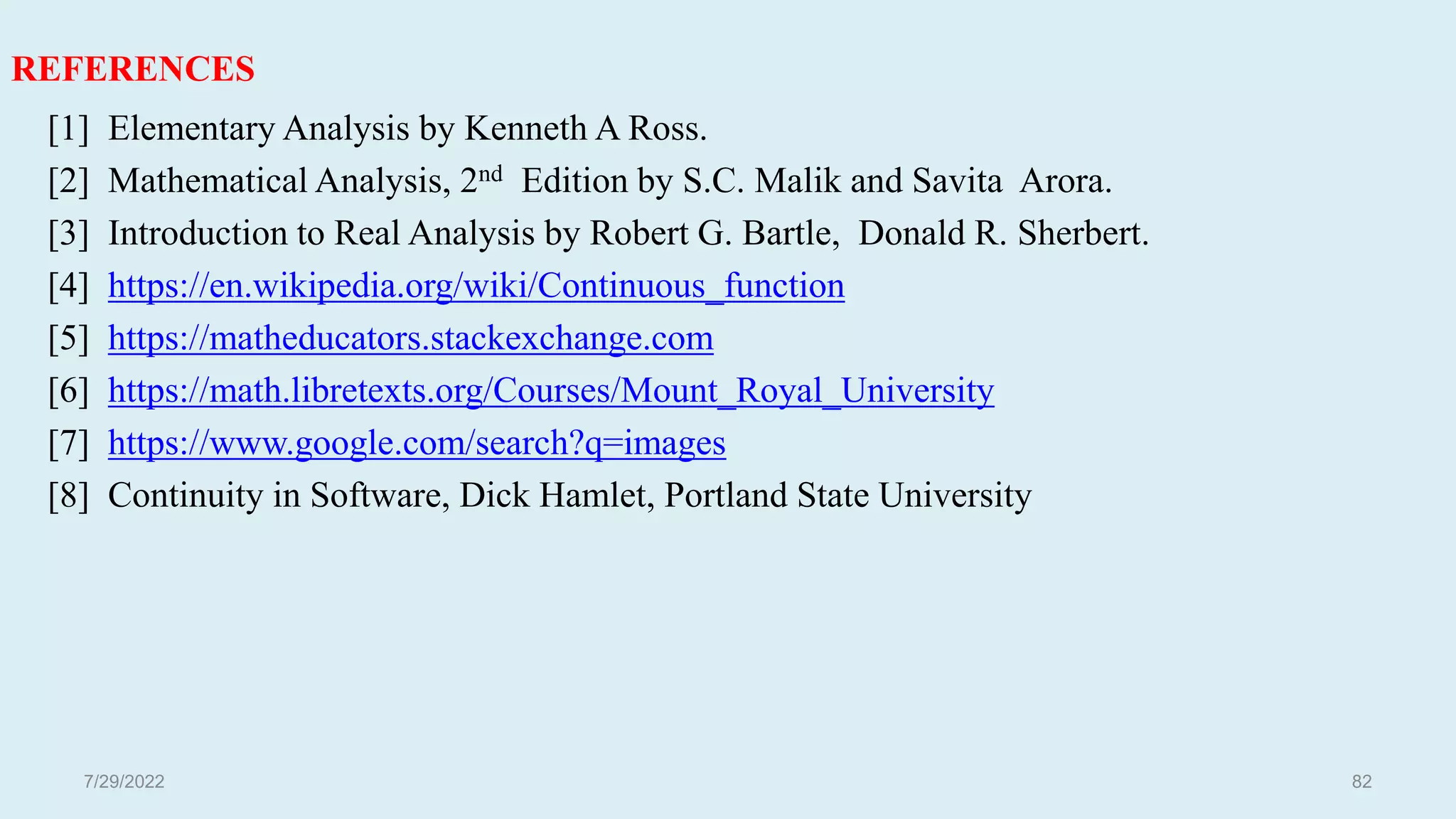 REFERENCES
[1] Elementary Analysis by Kenneth A Ross.
[2] Mathematical Analysis, 2nd Edition by S.C. Malik and Savita Arora.
[3] Introduction to Real Analysis by Robert G. Bartle, Donald R. Sherbert.
[4] https://en.wikipedia.org/wiki/Continuous_function
[5] https://matheducators.stackexchange.com
[6] https://math.libretexts.org/Courses/Mount_Royal_University
[7] https://www.google.com/search?q=images
[8] Continuity in Software, Dick Hamlet, Portland State University
82
7/29/2022
 