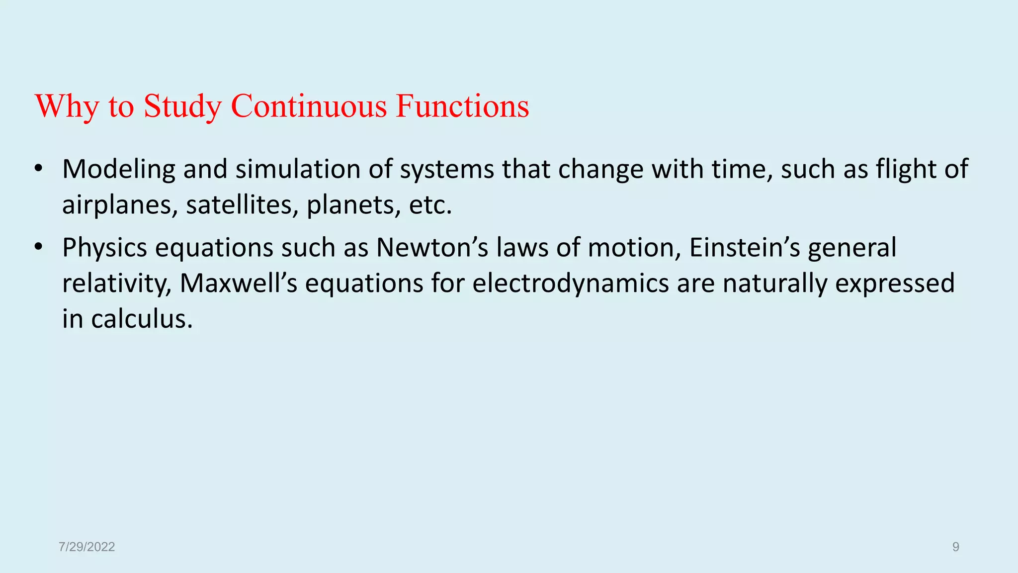 Why to Study Continuous Functions
• Modeling and simulation of systems that change with time, such as flight of
airplanes, satellites, planets, etc.
• Physics equations such as Newton’s laws of motion, Einstein’s general
relativity, Maxwell’s equations for electrodynamics are naturally expressed
in calculus.
7/29/2022 9
 