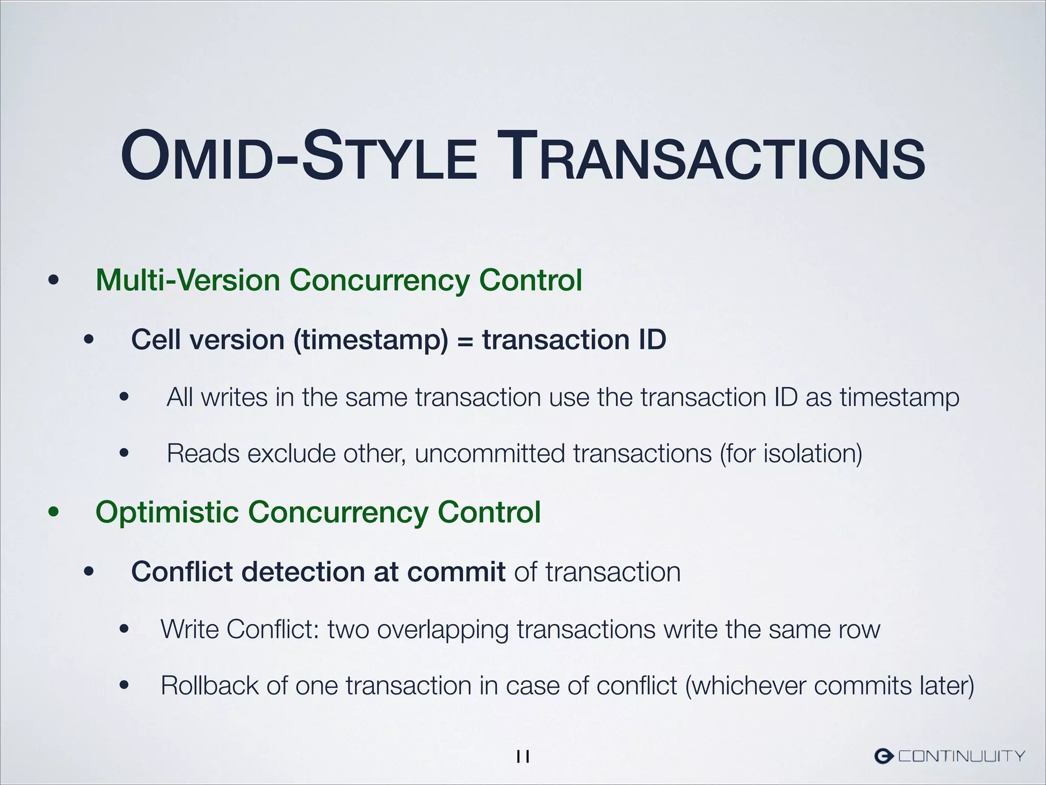 OMID-STYLE TRANSACTIONS
• Multi-Version Concurrency Control
• Cell version (timestamp) = transaction ID
• All writes in the same transaction use the transaction ID as timestamp
• Reads exclude other, uncommitted transactions (for isolation)
• Optimistic Concurrency Control
• Conﬂict detection at commit of transaction
• Write Conﬂict: two overlapping transactions write the same row
• Rollback of one transaction in case of conﬂict (whichever commits later)
11
 