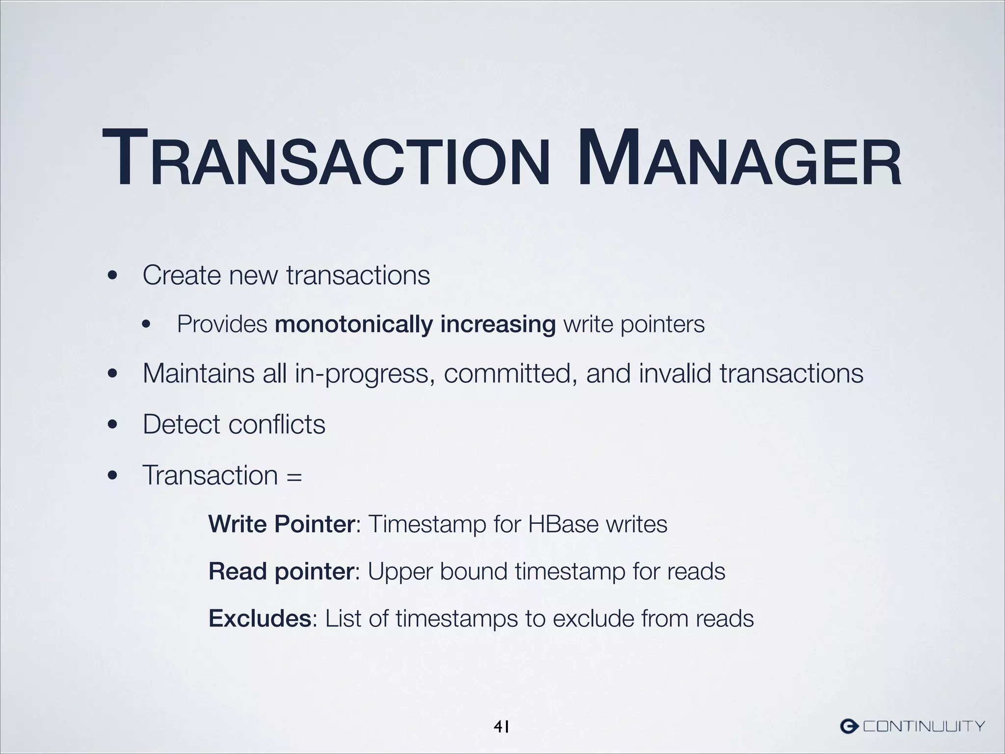 TRANSACTION MANAGER
• Create new transactions
• Provides monotonically increasing write pointers
• Maintains all in-progress, committed, and invalid transactions
• Detect conﬂicts
• Transaction =
	 	 	 Write Pointer: Timestamp for HBase writes
	 	 	 Read pointer: Upper bound timestamp for reads
	 	 	 Excludes: List of timestamps to exclude from reads
41
 