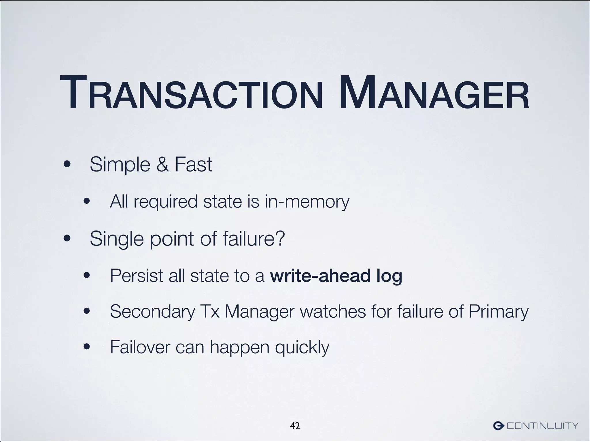 TRANSACTION MANAGER
• Simple  Fast
• All required state is in-memory
• Single point of failure?
• Persist all state to a write-ahead log
• Secondary Tx Manager watches for failure of Primary
• Failover can happen quickly
42
 