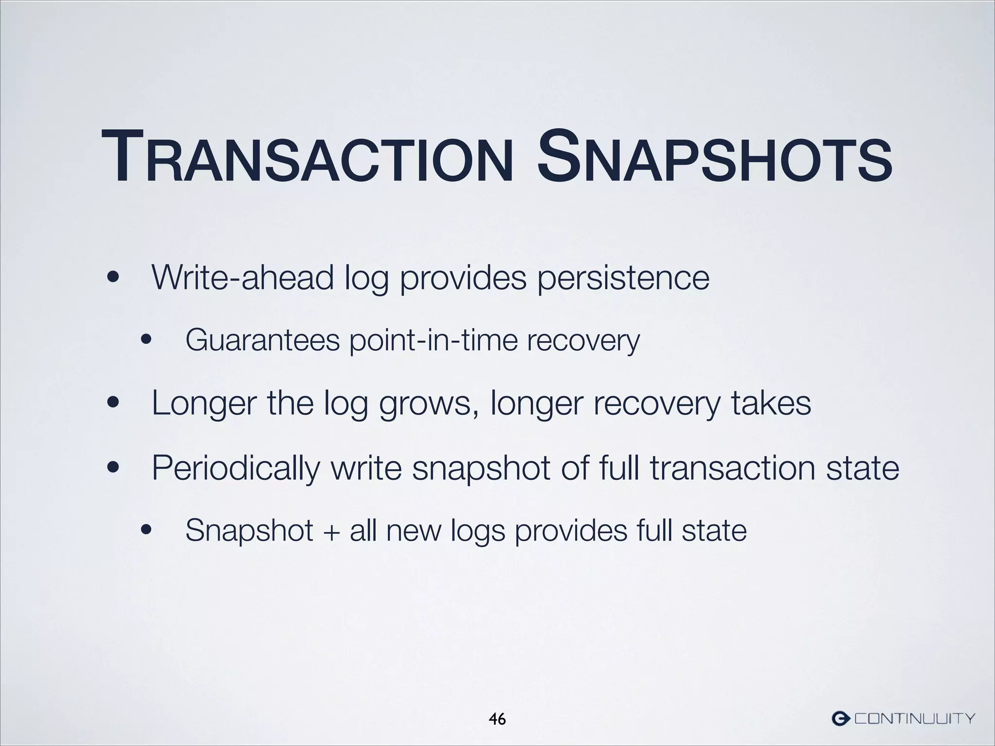 TRANSACTION SNAPSHOTS
• Write-ahead log provides persistence
• Guarantees point-in-time recovery
• Longer the log grows, longer recovery takes
• Periodically write snapshot of full transaction state
• Snapshot + all new logs provides full state
46
 