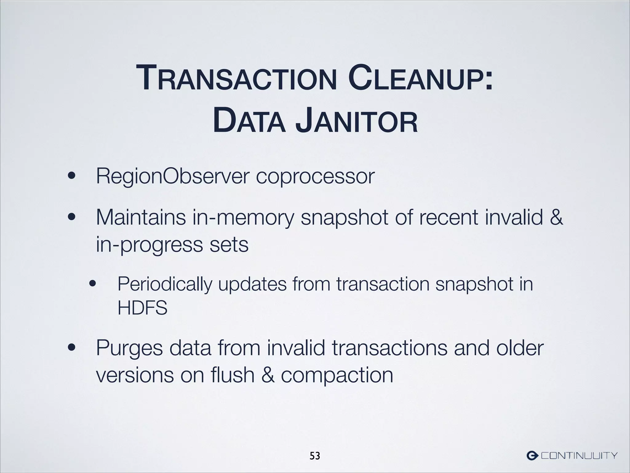 TRANSACTION CLEANUP:
DATA JANITOR
• RegionObserver coprocessor
• Maintains in-memory snapshot of recent invalid 
in-progress sets
• Periodically updates from transaction snapshot in
HDFS
• Purges data from invalid transactions and older
versions on ﬂush  compaction
53
 