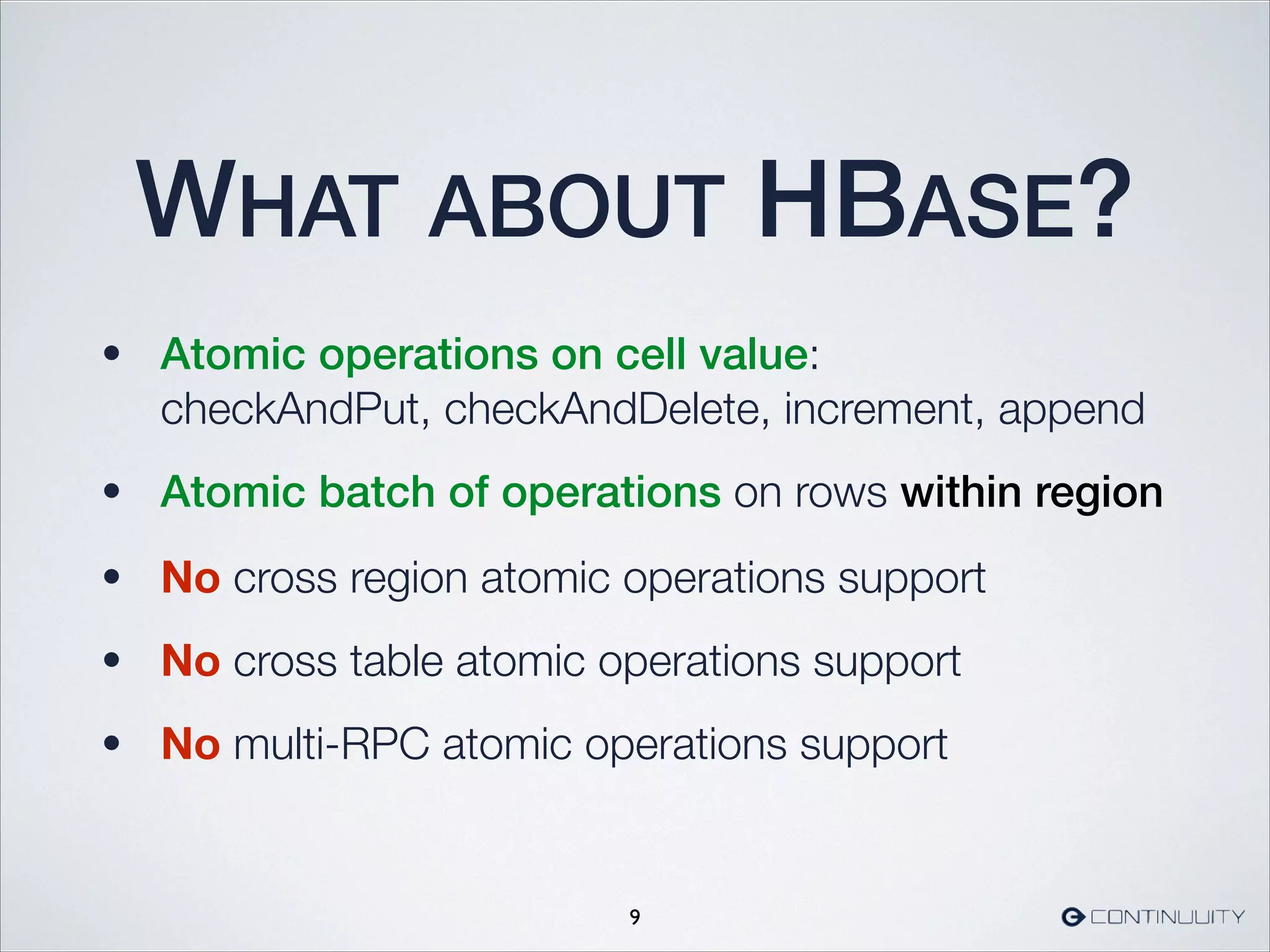 WHAT ABOUT HBASE?
• Atomic operations on cell value:  
checkAndPut, checkAndDelete, increment, append
• Atomic batch of operations on rows within region
9
• No cross region atomic operations support
• No cross table atomic operations support
• No multi-RPC atomic operations support
 