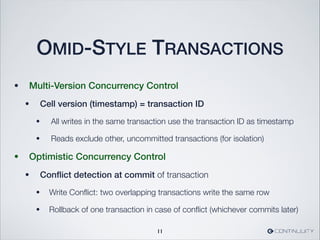 OMID-STYLE TRANSACTIONS
• Multi-Version Concurrency Control
• Cell version (timestamp) = transaction ID
• All writes in the same transaction use the transaction ID as timestamp
• Reads exclude other, uncommitted transactions (for isolation)
• Optimistic Concurrency Control
• Conﬂict detection at commit of transaction
• Write Conﬂict: two overlapping transactions write the same row
• Rollback of one transaction in case of conﬂict (whichever commits later)
11
 