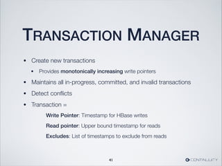 TRANSACTION MANAGER
• Create new transactions
• Provides monotonically increasing write pointers
• Maintains all in-progress, committed, and invalid transactions
• Detect conﬂicts
• Transaction =
	 	 	 Write Pointer: Timestamp for HBase writes
	 	 	 Read pointer: Upper bound timestamp for reads
	 	 	 Excludes: List of timestamps to exclude from reads
41
 