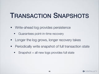 TRANSACTION SNAPSHOTS
• Write-ahead log provides persistence
• Guarantees point-in-time recovery
• Longer the log grows, longer recovery takes
• Periodically write snapshot of full transaction state
• Snapshot + all new logs provides full state
46
 