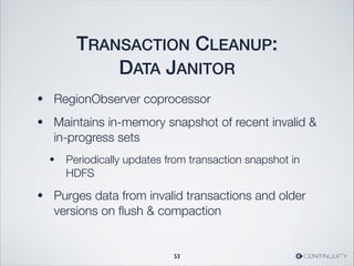 TRANSACTION CLEANUP:
DATA JANITOR
• RegionObserver coprocessor
• Maintains in-memory snapshot of recent invalid 
in-progress sets
• Periodically updates from transaction snapshot in
HDFS
• Purges data from invalid transactions and older
versions on ﬂush  compaction
53
 