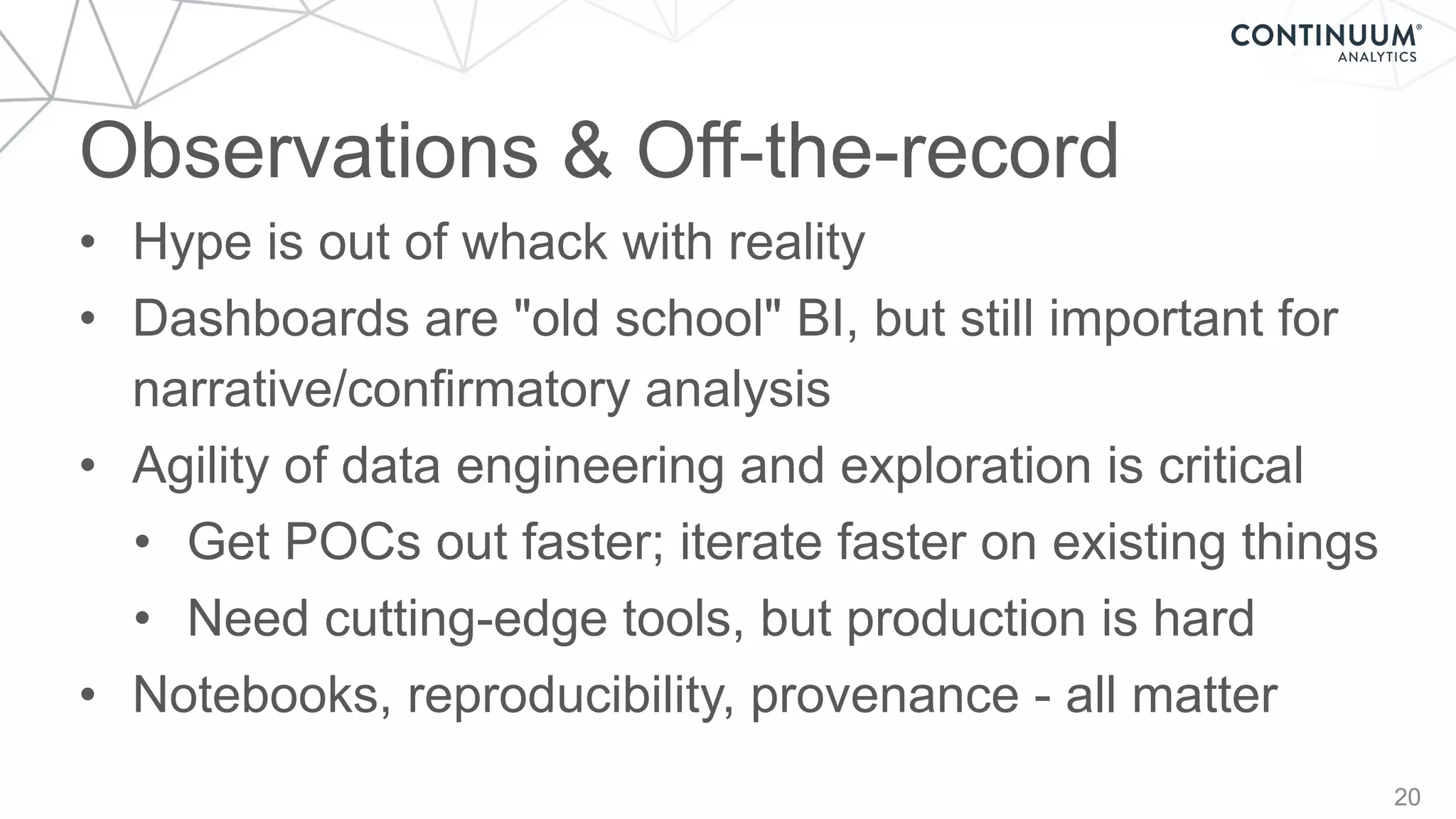 Observations & Off-the-record
20
• Hype is out of whack with reality
• Dashboards are "old school" BI, but still important for
narrative/confirmatory analysis
• Agility of data engineering and exploration is critical
• Get POCs out faster; iterate faster on existing things
• Need cutting-edge tools, but production is hard
• Notebooks, reproducibility, provenance - all matter
 