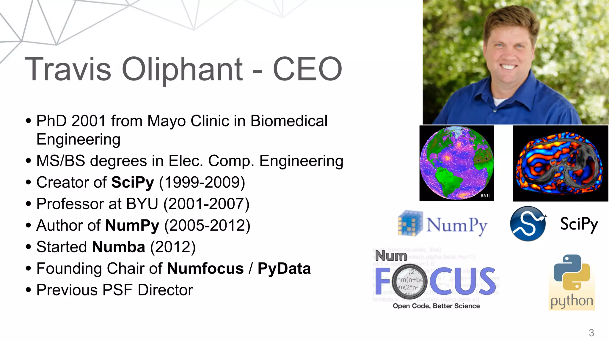 Travis Oliphant - CEO
3
• PhD 2001 from Mayo Clinic in Biomedical
Engineering
• MS/BS degrees in Elec. Comp. Engineering
• Creator of SciPy (1999-2009)
• Professor at BYU (2001-2007)
• Author of NumPy (2005-2012)
• Started Numba (2012)
• Founding Chair of Numfocus / PyData
• Previous PSF Director
SciPy
 
