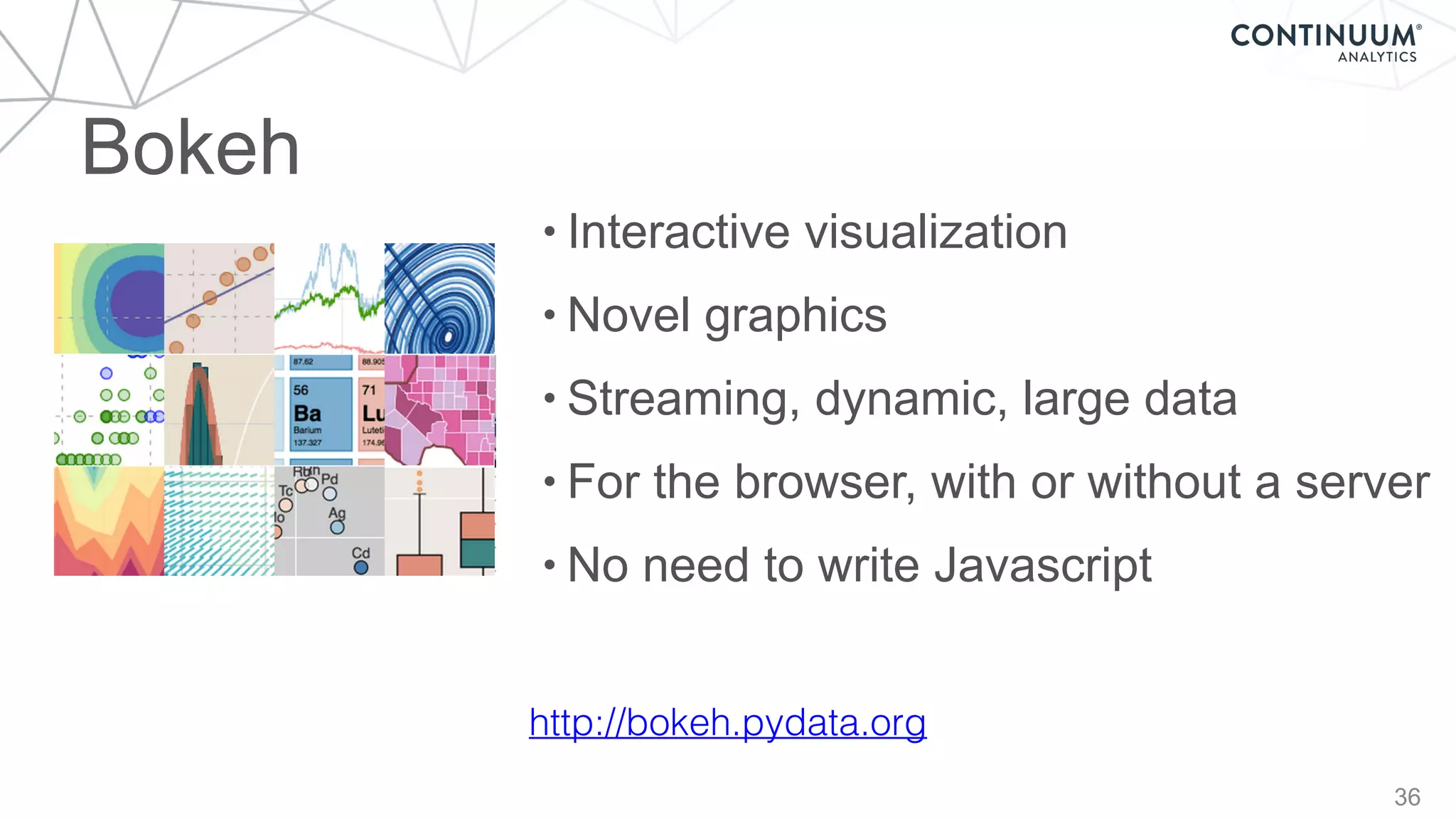 Bokeh
36
http://bokeh.pydata.org
• Interactive visualization
• Novel graphics
• Streaming, dynamic, large data
• For the browser, with or without a server
• No need to write Javascript
 