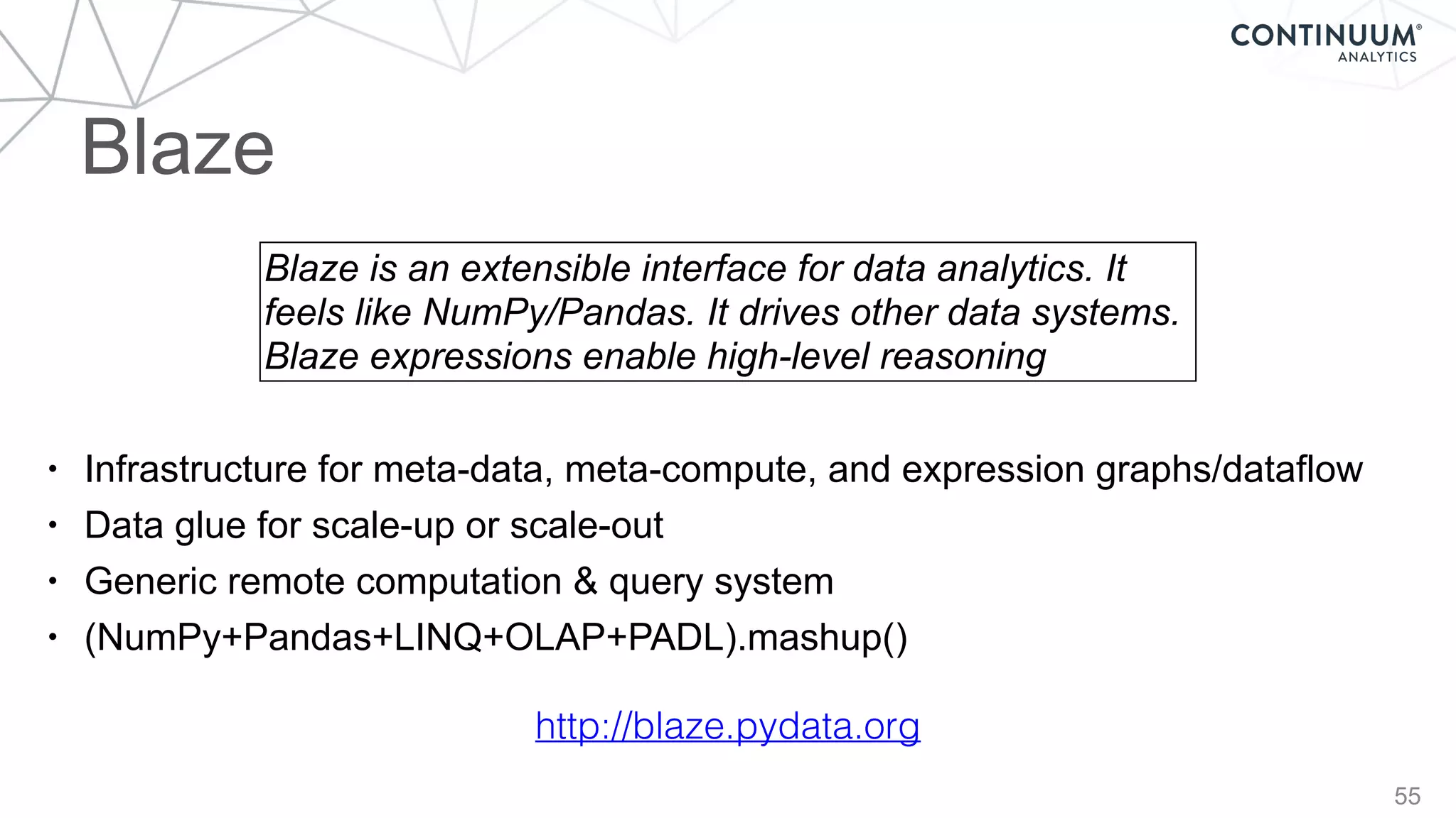 55
• Infrastructure for meta-data, meta-compute, and expression graphs/dataflow
• Data glue for scale-up or scale-out
• Generic remote computation & query system
• (NumPy+Pandas+LINQ+OLAP+PADL).mashup()
Blaze is an extensible interface for data analytics. It
feels like NumPy/Pandas. It drives other data systems.
Blaze expressions enable high-level reasoning
http://blaze.pydata.org
Blaze
 