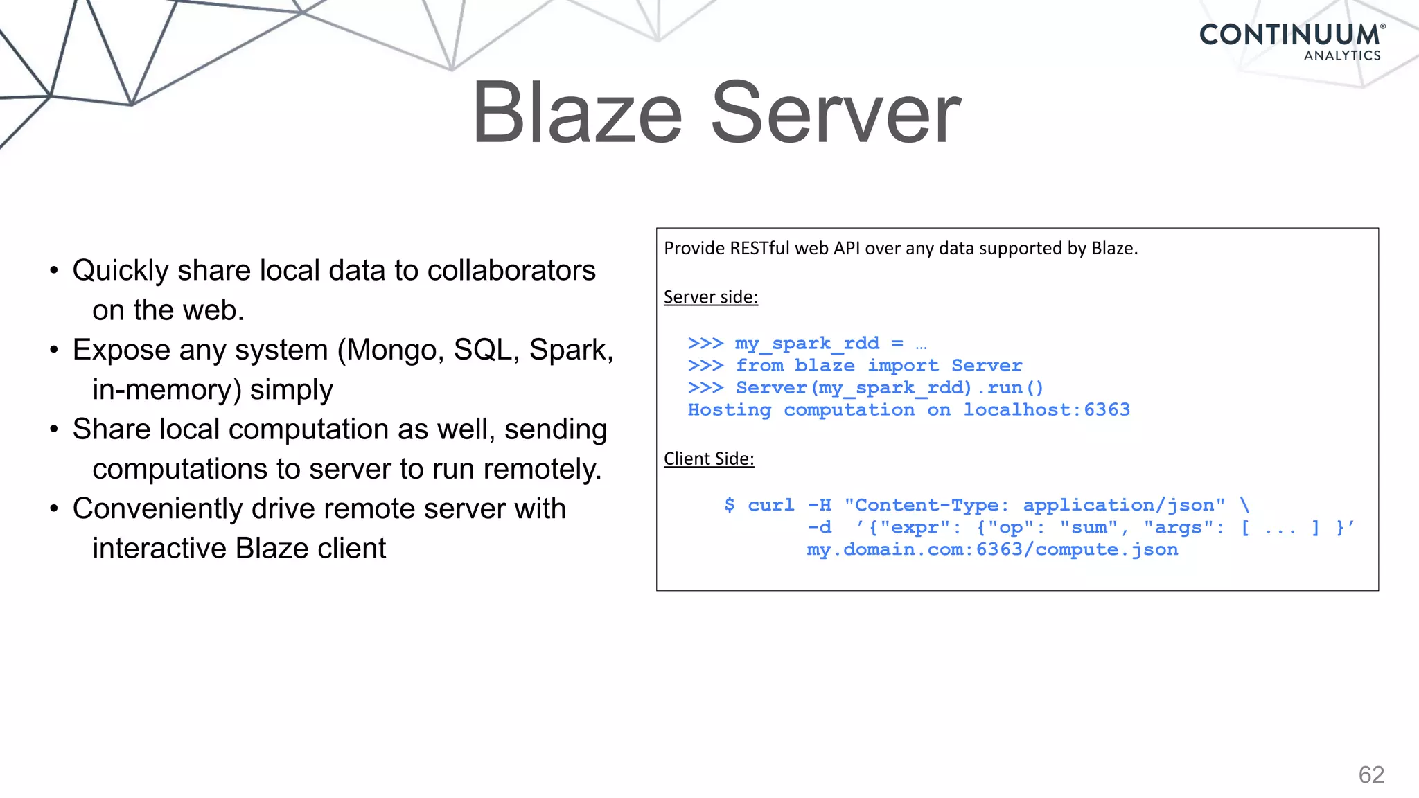62
Blaze Server
Provide	
  RESTful	
  web	
  API	
  over	
  any	
  data	
  supported	
  by	
  Blaze.	
  
Server	
  side:	
  
>>> my_spark_rdd = …
>>> from blaze import Server
>>> Server(my_spark_rdd).run()
Hosting computation on localhost:6363
Client	
  Side:	
  
$ curl -H "Content-Type: application/json" 
-d ’{"expr": {"op": "sum", "args": [ ... ] }’
my.domain.com:6363/compute.json
• Quickly share local data to collaborators
on the web.
• Expose any system (Mongo, SQL, Spark,
in-memory) simply
• Share local computation as well, sending
computations to server to run remotely.
• Conveniently drive remote server with
interactive Blaze client
 