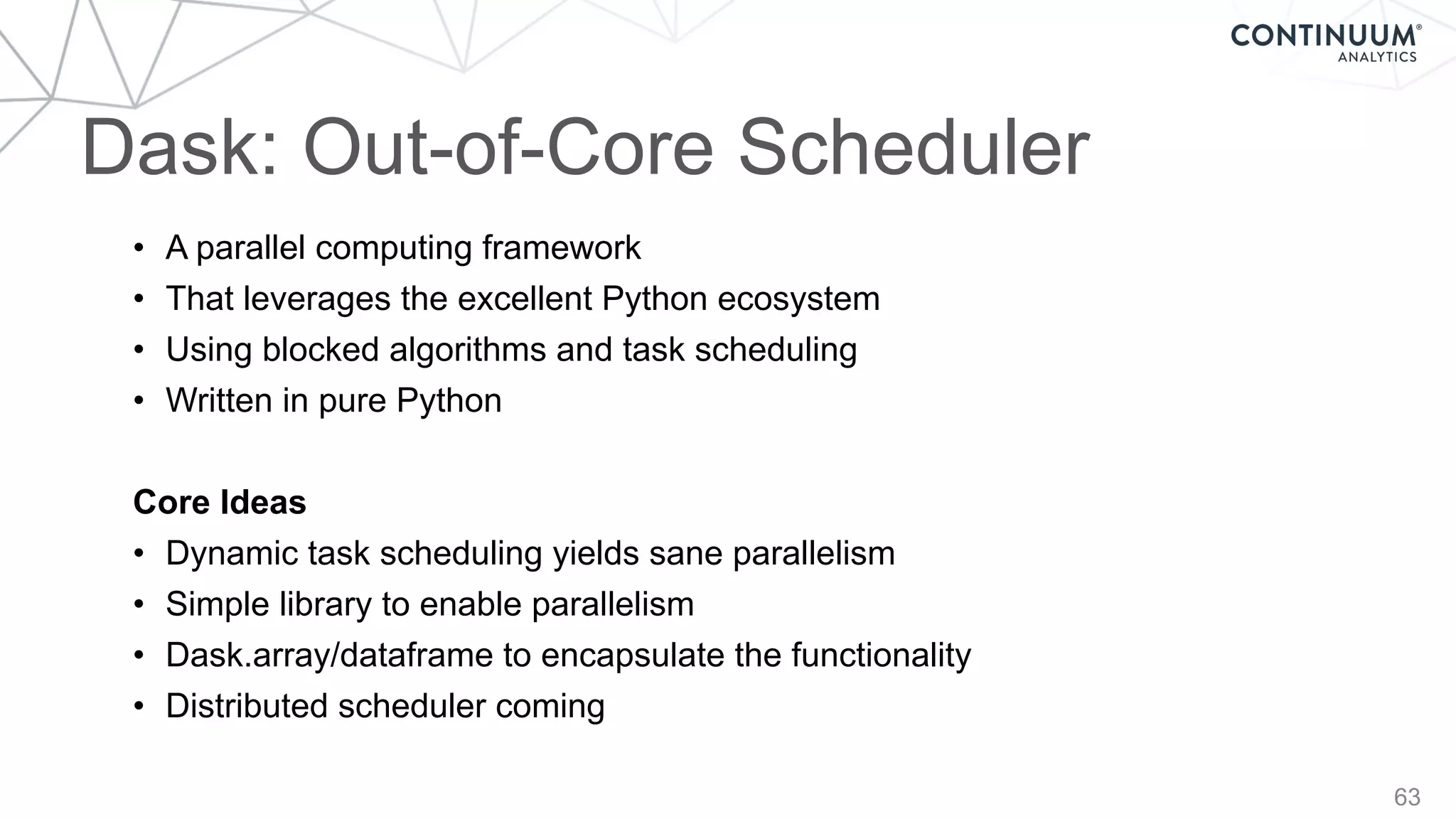 63
Dask: Out-of-Core Scheduler
• A parallel computing framework
• That leverages the excellent Python ecosystem
• Using blocked algorithms and task scheduling
• Written in pure Python
Core Ideas
• Dynamic task scheduling yields sane parallelism
• Simple library to enable parallelism
• Dask.array/dataframe to encapsulate the functionality
• Distributed scheduler coming
 