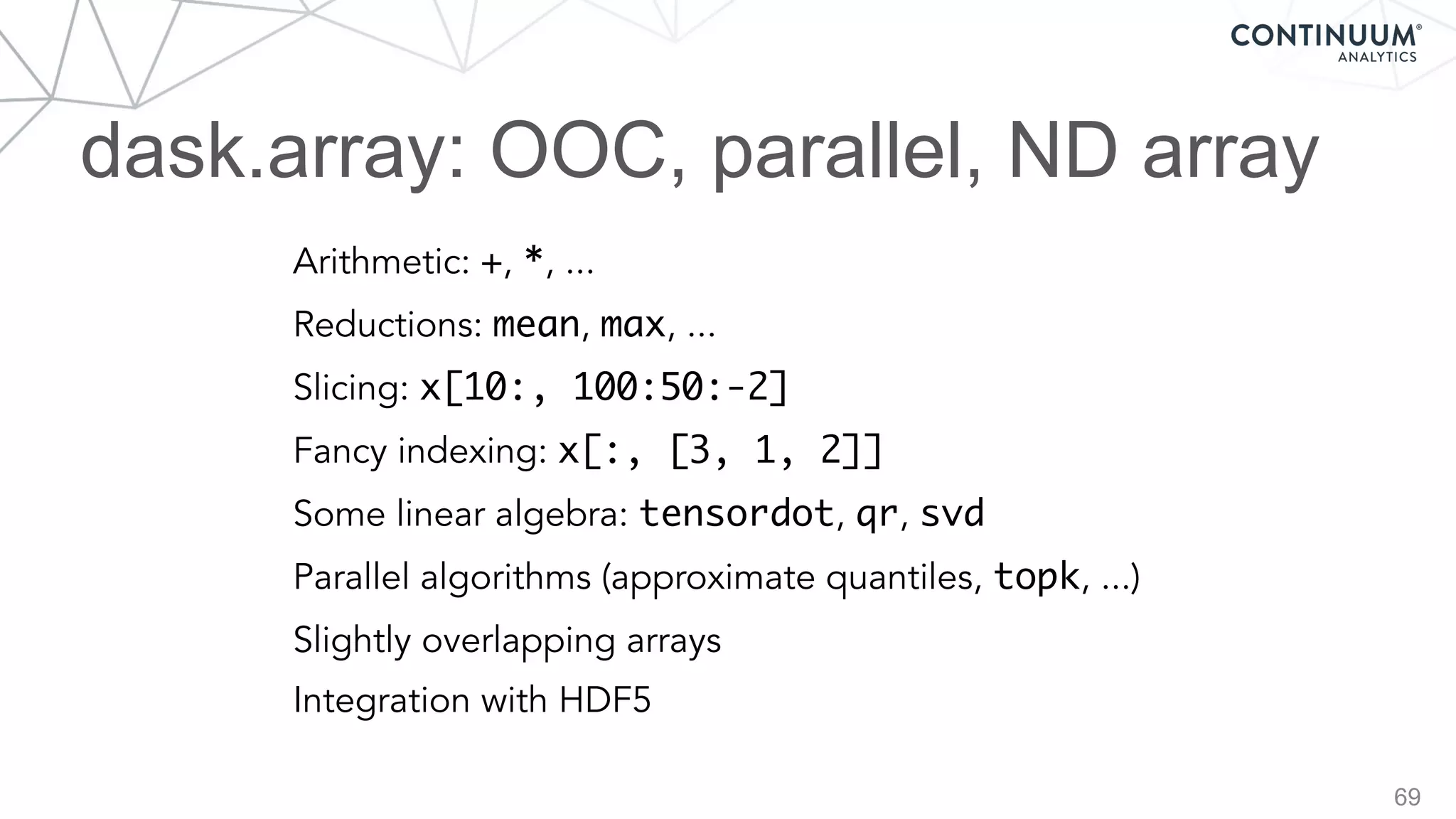 dask.array: OOC, parallel, ND array
69
Arithmetic: +, *, ...
Reductions: mean, max, ...
Slicing: x[10:, 100:50:-2]
Fancy indexing: x[:, [3, 1, 2]]
Some linear algebra: tensordot, qr, svd
Parallel algorithms (approximate quantiles, topk, ...)
Slightly overlapping arrays
Integration with HDF5
 