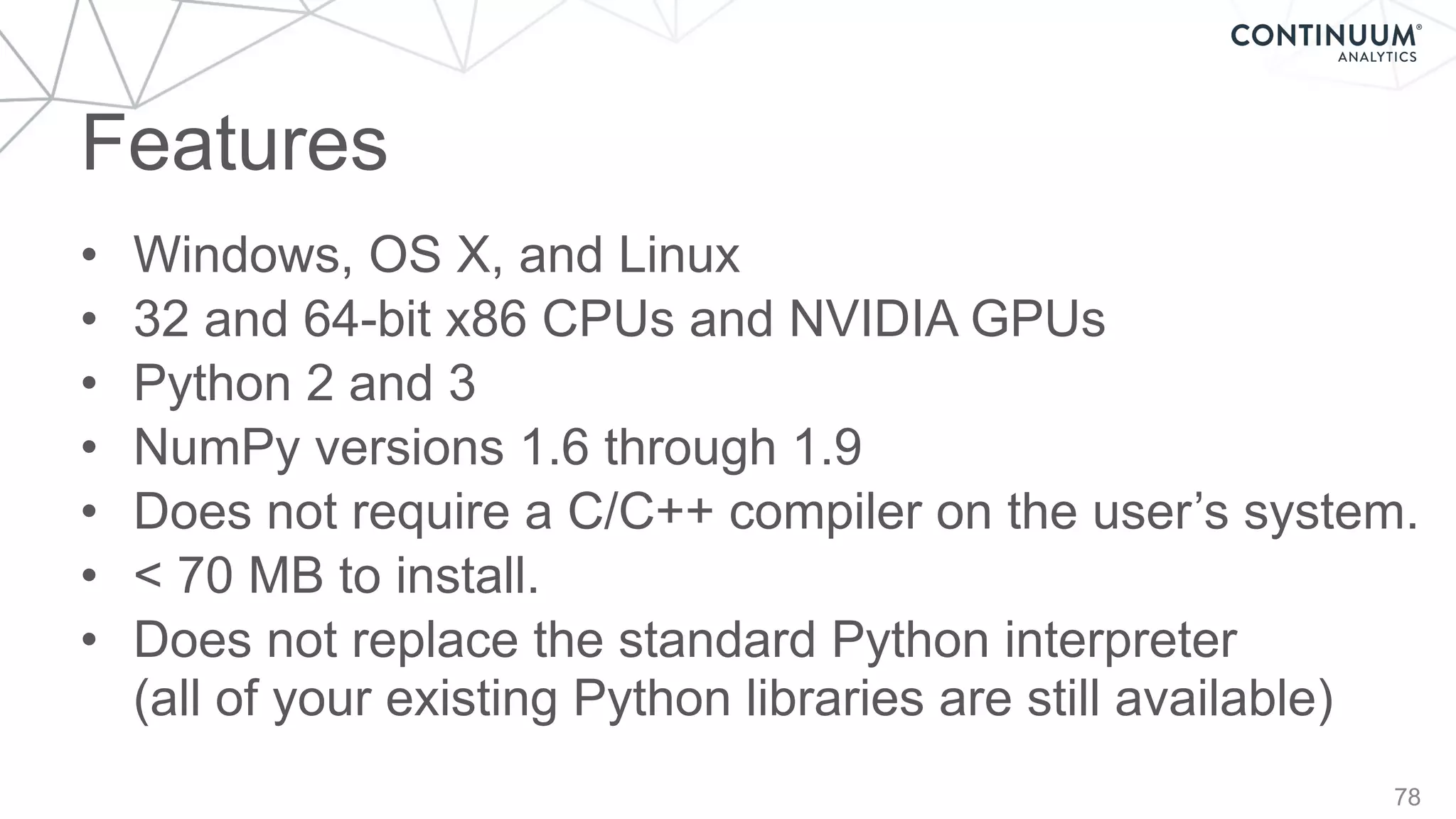 Features
78
• Windows, OS X, and Linux
• 32 and 64-bit x86 CPUs and NVIDIA GPUs
• Python 2 and 3
• NumPy versions 1.6 through 1.9
• Does not require a C/C++ compiler on the user’s system.
• < 70 MB to install.
• Does not replace the standard Python interpreter 
(all of your existing Python libraries are still available)
 