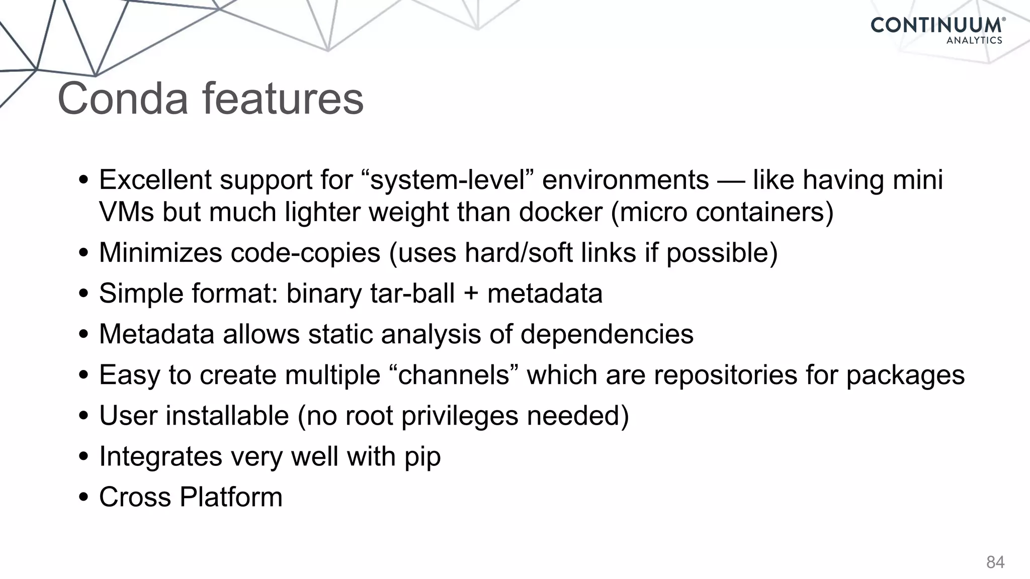 84
• Excellent support for “system-level” environments — like having mini
VMs but much lighter weight than docker (micro containers)
• Minimizes code-copies (uses hard/soft links if possible)
• Simple format: binary tar-ball + metadata
• Metadata allows static analysis of dependencies
• Easy to create multiple “channels” which are repositories for packages
• User installable (no root privileges needed)
• Integrates very well with pip
• Cross Platform
Conda features
 