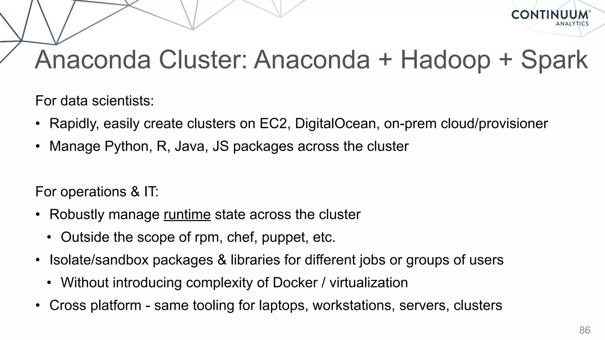Anaconda Cluster: Anaconda + Hadoop + Spark
86
For data scientists:
• Rapidly, easily create clusters on EC2, DigitalOcean, on-prem cloud/provisioner
• Manage Python, R, Java, JS packages across the cluster
For operations & IT:
• Robustly manage runtime state across the cluster
• Outside the scope of rpm, chef, puppet, etc.
• Isolate/sandbox packages & libraries for different jobs or groups of users
• Without introducing complexity of Docker / virtualization
• Cross platform - same tooling for laptops, workstations, servers, clusters
 