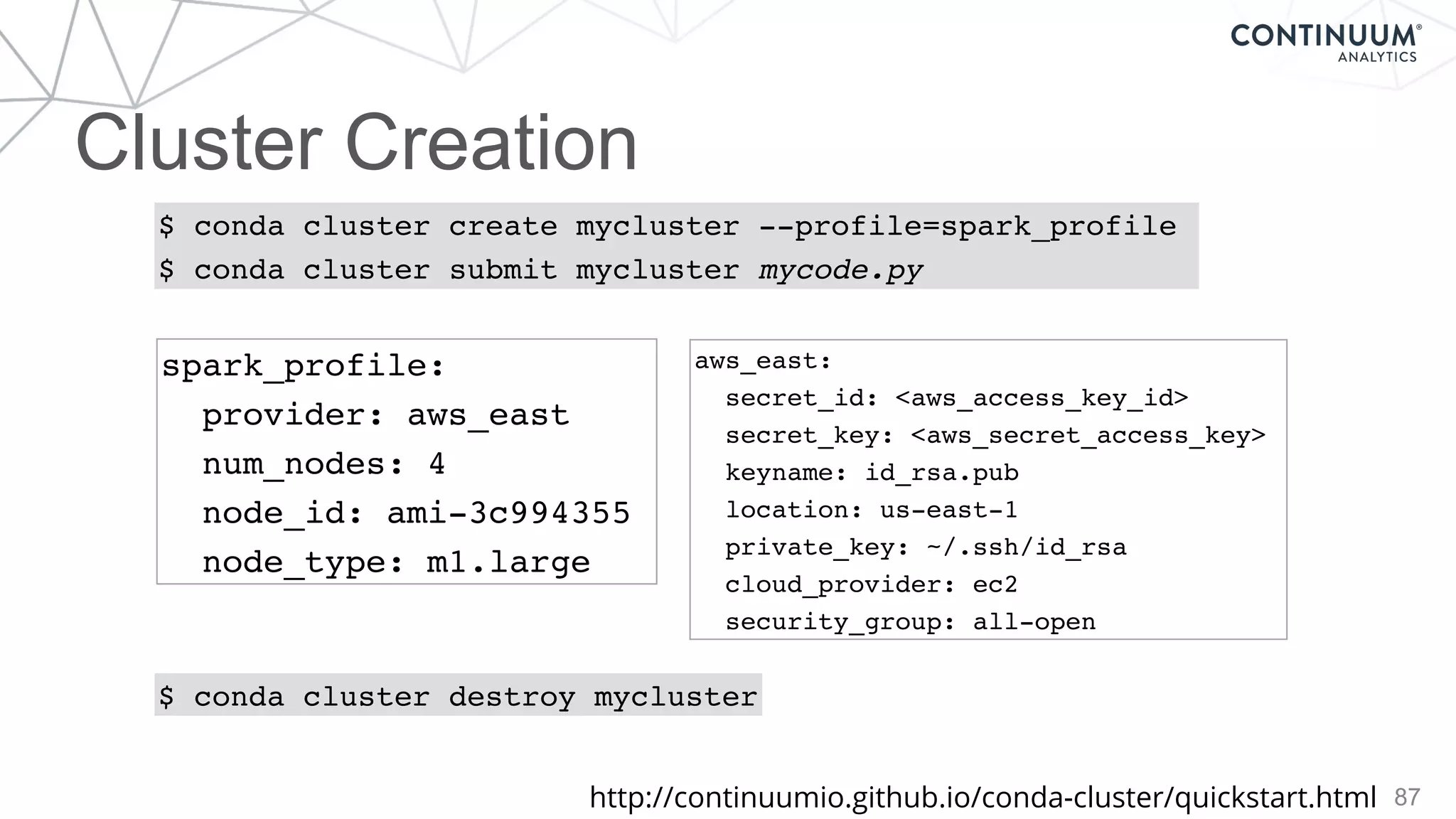 Cluster Creation
87
$ conda cluster create mycluster --profile=spark_profile
$ conda cluster submit mycluster mycode.py
$ conda cluster destroy mycluster
spark_profile:
provider: aws_east
num_nodes: 4
node_id: ami-3c994355
node_type: m1.large
aws_east:
secret_id: <aws_access_key_id>
secret_key: <aws_secret_access_key>
keyname: id_rsa.pub
location: us-east-1
private_key: ~/.ssh/id_rsa
cloud_provider: ec2
security_group: all-open
http://continuumio.github.io/conda-cluster/quickstart.html
 