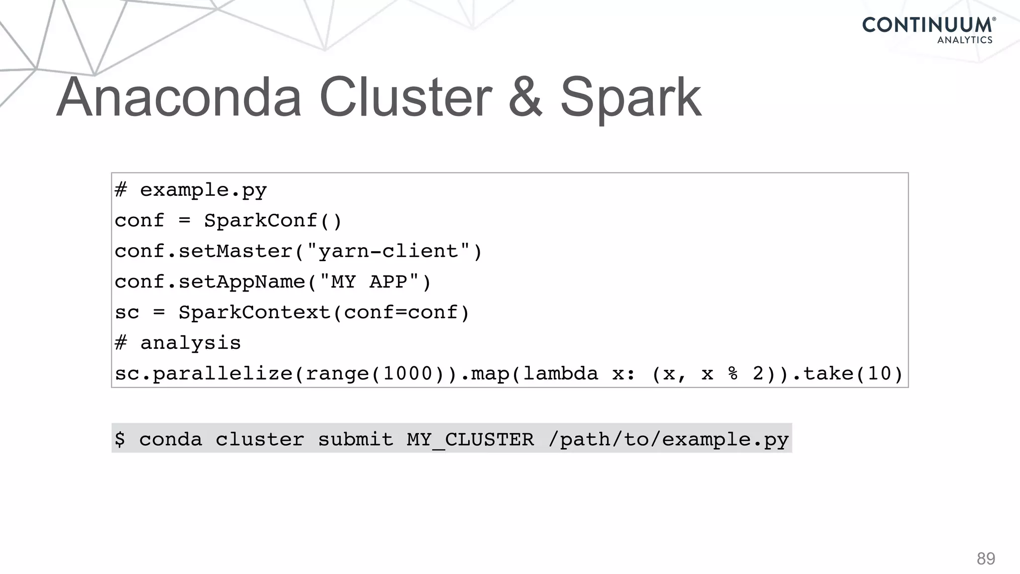 Anaconda Cluster & Spark
89
# example.py
conf = SparkConf()
conf.setMaster("yarn-client")
conf.setAppName("MY APP")
sc = SparkContext(conf=conf)
# analysis
sc.parallelize(range(1000)).map(lambda x: (x, x % 2)).take(10)
$ conda cluster submit MY_CLUSTER /path/to/example.py
 