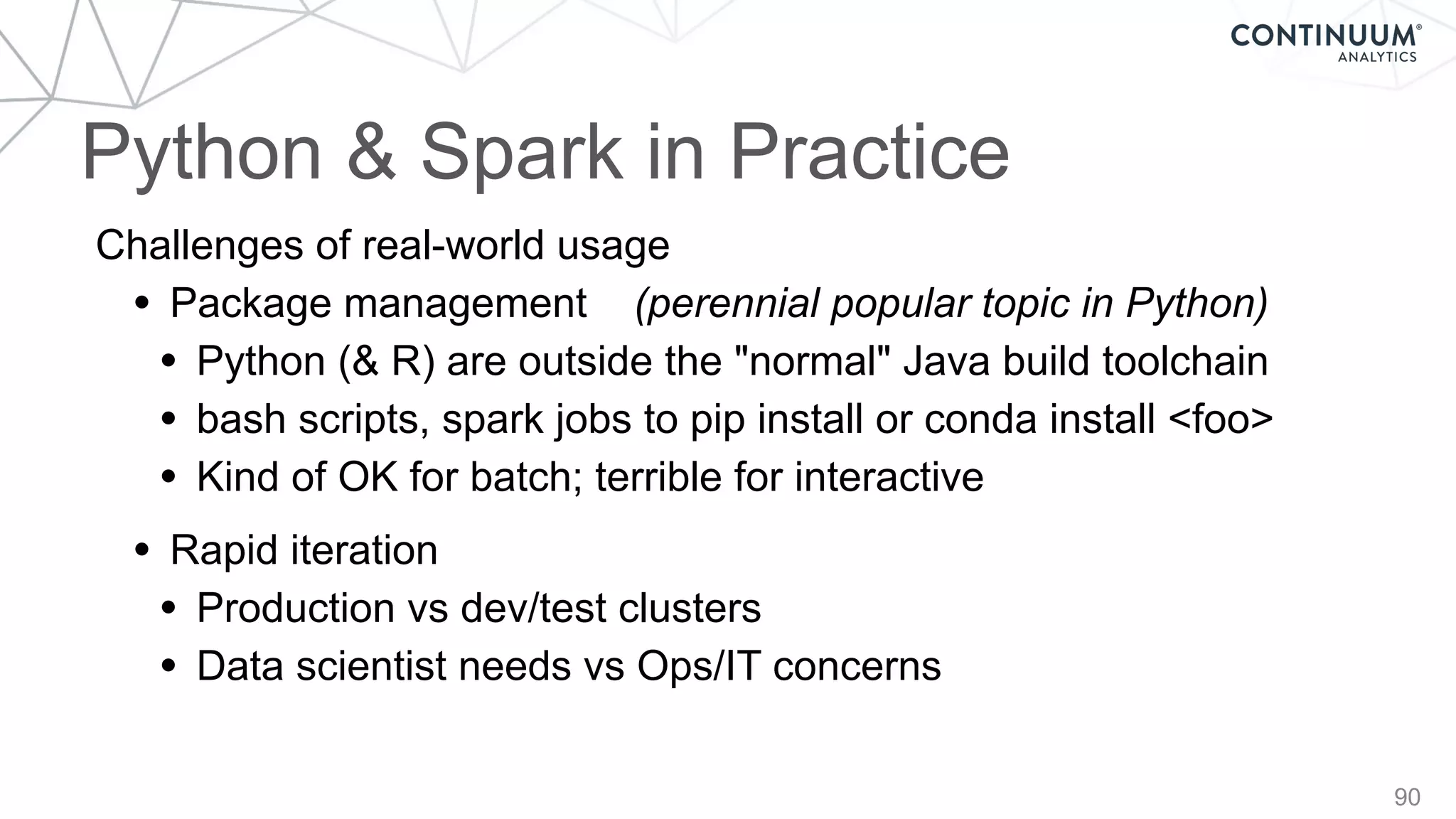 Python & Spark in Practice
90
Challenges of real-world usage
• Package management (perennial popular topic in Python)
• Python (& R) are outside the "normal" Java build toolchain
• bash scripts, spark jobs to pip install or conda install <foo>
• Kind of OK for batch; terrible for interactive
• Rapid iteration
• Production vs dev/test clusters
• Data scientist needs vs Ops/IT concerns
 