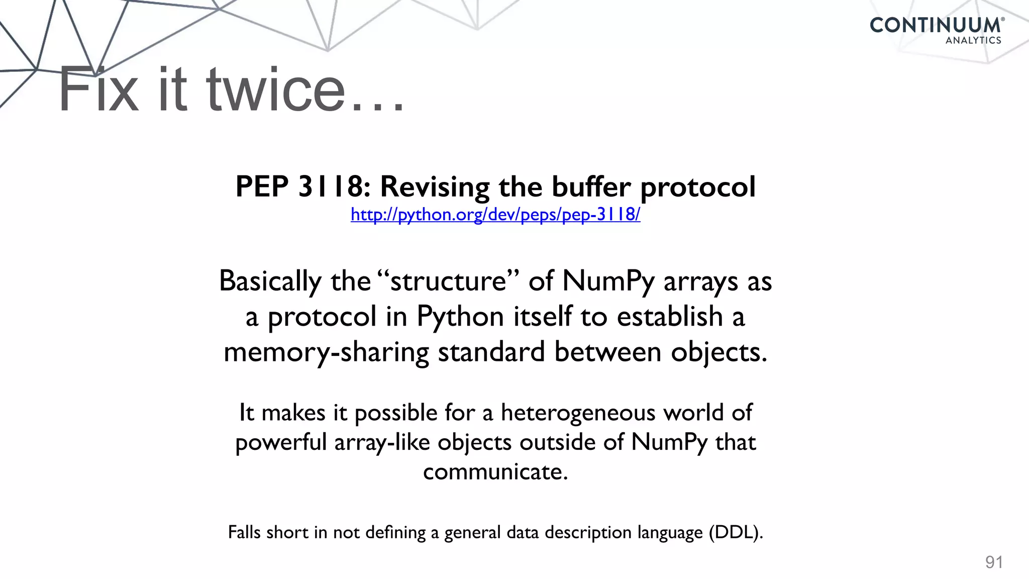Fix it twice…
91
PEP 3118: Revising the buffer protocol
Basically the “structure” of NumPy arrays as
a protocol in Python itself to establish a
memory-sharing standard between objects.
It makes it possible for a heterogeneous world of
powerful array-like objects outside of NumPy that
communicate.
Falls short in not deﬁning a general data description language (DDL).
http://python.org/dev/peps/pep-3118/
 