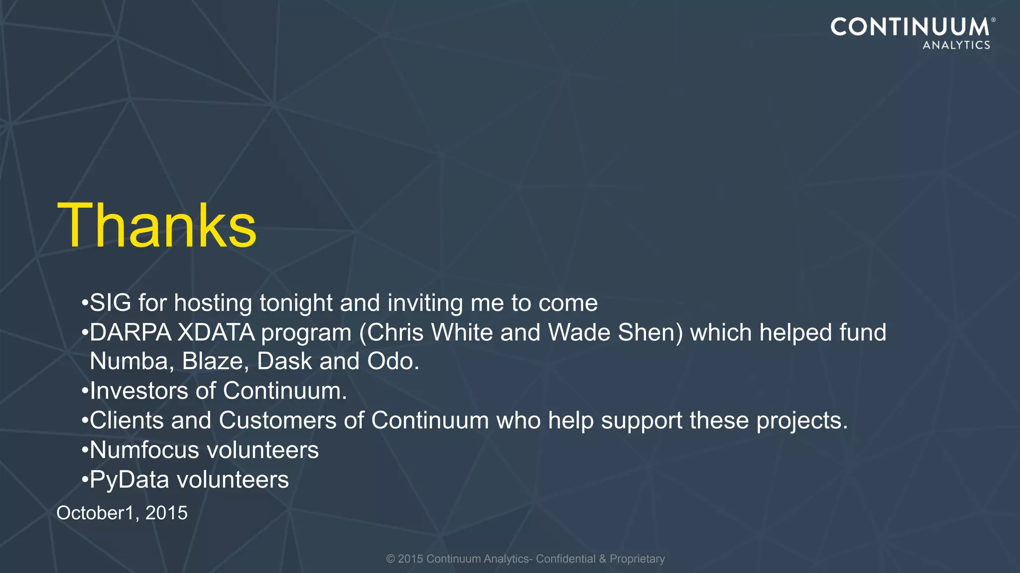 © 2015 Continuum Analytics- Confidential & Proprietary
Thanks
October1, 2015
•SIG for hosting tonight and inviting me to come
•DARPA XDATA program (Chris White and Wade Shen) which helped fund
Numba, Blaze, Dask and Odo.
•Investors of Continuum.
•Clients and Customers of Continuum who help support these projects.
•Numfocus volunteers
•PyData volunteers
 