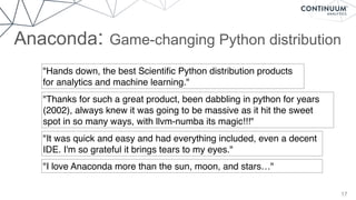 Anaconda: Game-changing Python distribution
17
"Hands down, the best Scientiﬁc Python distribution products
for analytics and machine learning."
"Thanks for such a great product, been dabbling in python for years
(2002), always knew it was going to be massive as it hit the sweet
spot in so many ways, with llvm-numba its magic!!!"
"It was quick and easy and had everything included, even a decent
IDE. I'm so grateful it brings tears to my eyes."
"I love Anaconda more than the sun, moon, and stars…"
 