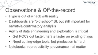 Observations & Off-the-record
20
• Hype is out of whack with reality
• Dashboards are "old school" BI, but still important for
narrative/confirmatory analysis
• Agility of data engineering and exploration is critical
• Get POCs out faster; iterate faster on existing things
• Need cutting-edge tools, but production is hard
• Notebooks, reproducibility, provenance - all matter
 