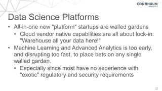 Data Science Platforms
22
• All-in-one new "platform" startups are walled gardens
• Cloud vendor native capabilities are all about lock-in:
"Warehouse all your data here!"
• Machine Learning and Advanced Analytics is too early,
and disrupting too fast, to place bets on any single
walled garden.
• Especially since most have no experience with
"exotic" regulatory and security requirements
 